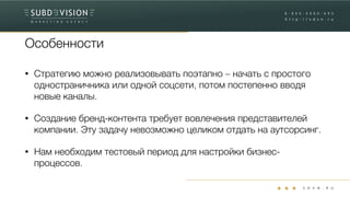 Особенности
• Стратегию можно реализовывать поэтапно – начать с простого
одностраничника или одной соцсети, потом постепенно вводя
новые каналы.
• Создание бренд-контента требует вовлечения представителей
компании. Эту задачу невозможно целиком отдать на аутсорсинг.
• Нам необходим тестовый период для настройки бизнес-
процессов.
 