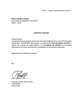 Neiva - Huila 07 de Noviembre de 2017
Diana Carolina Angulo
Instructora de politécnico americano
Neiva – Huila
ASUNTO: EXCUSA
Cordial saludo
La presente excusa es para comunicar que el alumn@ Francisco Javier Rivera Arias
identificado: 1075307897 Neiva Huila no asistió el día 6 de noviembre de 2017 a
clases por motivos de salud debido a un accidente de tránsito se encuentra
internada en la clínica de fracturas y ortopedias con pronóstico reservado.
Agradecemos la atención prestada
Att:
__________________
Francisco Javier Rivera Arias
1075307897
Neiva Huila