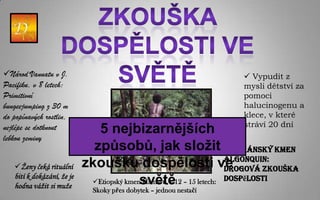 Národ Vanuatu v J.                                                  Vypudit z
Pacifiku, v 8 letech:                                               mysli dětství za
Primitivní                                                          pomoci
bungeejumping z 30 m                                                halucinogenu a
do popínavých rostlin,                                              klece, v které
                                                                    stráví 20 dní
nejlépe se dotknout            5 nejbizarnějších
lebkou zeminy
                              způsobů, jak složit  Indiánský kmen
   Ženy čeká rituální      zkoušku dospělosti ve               Algonquin:
                                                                Drogová zkouška
                             Etiopský kmensvětě12 – 15 letech: dospělosti
   bití k dokázání, že je
                                           Hamarů, v
   hodna vážit si muže
                              Skoky přes dobytek – jednou nestačí
 