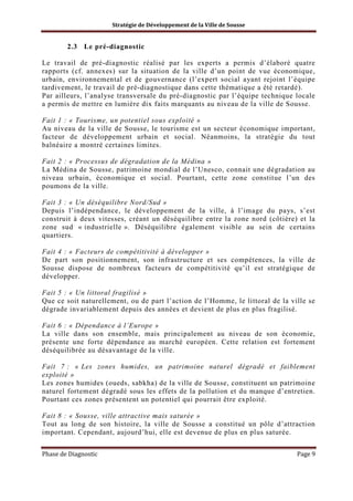 Stratégie de Développement de la Ville de Sousse

2.3 Le pré-diagnostic
Le travail de pré-diagnostic réalisé par les experts a permis d’élaboré quatre
rapports (cf. annexes) sur la situation de la ville d’un point de vue économique,
urbain, environnemental et de gouvernance (l’expert social ayant rejoint l’équipe
tardivement, le travail de pré-diagnostique dans cette thématique a été retardé).
Par ailleurs, l’analyse transversale du pré-diagnostic par l’équipe technique locale
a permis de mettre en lumière dix faits marquants au niveau de la ville de Sousse.
Fait 1 : « Tourisme, un potentiel sous exploité »
Au niveau de la ville de Sousse, le tourisme est un secteur économique important,
facteur de développement urbain et social. Néanmoins, la stratégie du tout
balnéaire a montré certaines limites.
Fait 2 : « Processus de dégradation de la Médina »
La Médina de Sousse, patrimoine mondial de l’Unesco, connait une dégradation au
niveau urbain, économique et social. Pourtant, cette zone constitue l’un des
poumons de la ville.
Fait 3 : « Un déséquilibre Nord/Sud »
Depuis l’indépendance, le développement de la ville, à l’image du pays, s’est
construit à deux vitesses, créant un déséquilibre entre la zone nord (côtière) et la
zone sud « industrielle ». Déséquilibre également visible au sein de certains
quartiers.
Fait 4 : « Facteurs de compétitivité à développer »
De part son positionnement, son infrastructure et ses compétences, la ville de
Sousse dispose de nombreux facteurs de compétitivité qu’il est stratégique de
développer.
Fait 5 : « Un littoral fragilisé »
Que ce soit naturellement, ou de part l’action de l’Homme, le littoral de la ville se
dégrade invariablement depuis des années et devient de plus en plus fragilisé.
Fait 6 : « Dépendance à l’Europe »
La ville dans son ensemble, mais principalement au niveau de son économie,
présente une forte dépendance au marché européen. Cette relation est fortement
déséquilibrée au désavantage de la ville.
Fait 7 : « Les zones humides, un patrimoine naturel dégradé et faiblement
exploité »
Les zones humides (oueds, sabkha) de la ville de Sousse, constituent un patrimoine
naturel fortement dégradé sous les effets de la pollution et du manque d’entretien.
Pourtant ces zones présentent un potentiel qui pourrait être exploité.
Fait 8 : « Sousse, ville attractive mais saturée »
Tout au long de son histoire, la ville de Sousse a constitué un pôle d’attraction
important. Cependant, aujourd’hui, elle est devenue de plus en plus saturée.
Phase de Diagnostic

Page 9

 