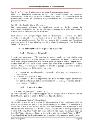 Stratégie de Développement de la Ville de Sousse

Fait 9 : « Processus de changement de mode de gouvernance locale »
Suite à la Révolution citoyenne de 2011, la Tunisie connait une transition
démocratique aussi bien au niveau national que local. Les caractéristiques de
Sousse font de la cité un laboratoire d’expérimentation du changement de mode de
gouvernance locale.
Fait 10 : « La Société Civile à Sousse »
Les changements politiques se manifestent aussi par l’effervescence du
mouvement associatif et de l’action politique au niveau de la ville, entrainant la
mise en place d’une nouvelle Société Civile.
Pour chaque fait, chaque expert dans sa thématique a identifié des défis
(problèmes à résoudre ou opportunités à saisir) qui doivent être traités dans la
stratégie de développement. Ces faits ont ensuite été regroupés par thématique
pour être soumis à la participation lors de la phase de diagnostic (voir détail des
fiches FDP en annexe).
2.4 La participation dans la phase de diagnostic
2.4.1

Documents de travail

A partir des documents FDP, l’équipe technique locale, en concertation avec
l’expert international, a élaboré des nouveaux documents de travail regroupant les
défis identifiés par thématique. Par ailleurs, pour rattraper le retard, l’expert social
a directement travaillé sur l’enrichissement des fiches FDP en identifiant les défis
sociaux. Ainsi, 5 nouveaux documents ont enrichi la panoplie disponible pour la
participation, composée de la manière suivante
4 rapports de pré-diagnostic : économie, urbanisme, environnement et
gouvernance.
10 fiches FDP (voir plus haut)
5 documents de travail, regroupant les défis par thématique : économique
(34 défis), urbain (25 défis), environnement (24 défis), social (32 défis) et
gouvernance (37 défis).
2.4.2

La participation

Comité de pilotage N°1 (15/04/2013)
Le comité de pilotage a validé les rapports de pré-diagnostic et la première version
des FDP, ainsi que le calendrier de la phase de participation.
Conférence Générale (4 mai 2013)
La première étape de participation fut l’organisation d’une conférence générale
pour la présentation du projet et de la méthodologie de travail. Cet évènement a
réunit des expert et des acteurs locaux, des représentants des ministères et des
administrations publiques et la Société Civile (associations et partis politiques) de
la ville de Sousse. Plus de 250 personnes ont participé à cette session, au cours de
laquelle l’équipe technique locale a présenté le projet, expliqué l’analyse FDP et
la méthodologie de participation et ou un résumé du pré-diagnostic a été exposé.
Phase de Diagnostic

Page 10

 