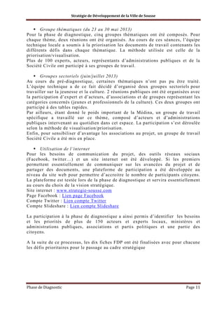 Stratégie de Développement de la Ville de Sousse

Groupe thématiques (du 23 au 30 mai 2013)
Pour la phase de diagnostique, cinq groupes thématiques ont été composés. Pour
chaque thème, deux réunions ont été organisés. Au cours de ces séances, l’équipe
technique locale a soumis à la priorisation les documents de travail contenants les
différents défis dans chaque thématique. La méthode utilisée est celle de la
priorisation/visualisation.
Plus de 100 experts, acteurs, représentants d’administrations publiques et de la
Société Civile ont participé à ses groupes de travail.
Groupes sectoriels (juin/juillet 2013)
Au cours du pré-diagnostique, certaines thématiques n’ont pas pu être traité.
L’équipe technique a de ce fait décidé d’organisé deux groupes sectoriels pour
travailler sur la jeunesse et la culture. 2 réunions publiques ont été organisées avec
la participation d’expert et d’acteurs, d’associations et de groupes représentant les
catégories concernés (jeunes et professionnels de la culture). Ces deux groupes ont
participé à des tables rapides.
Par ailleurs, étant donné le poids important de la Médina, un groupe de travail
spécifique a travaillé sur ce thème, composé d’acteurs et d’administrations
publiques intervenant au quotidien dans cet espace. La participation s’est déroulée
selon la méthode de visualisation/priorisation.
Enfin, pour sensibiliser d’avantage les associations au projet, un groupe de travail
Société Civile a été mis en place.
Utilisation de l’internet
Pour les besoins de communication du projet, des outils réseaux sociaux
(Facebook, twitter…) et un site internet ont été développé. Si les premiers
permettent essentiellement de communiquer sur les avancées du projet et de
partager des documents, une plateforme de participation a été développée au
niveau du site web pour permettre d’accroitre le nombre de participants citoyens.
La plateforme est testée lors de la phase de diagnostique et servira essentiellement
au cours du choix de la vision stratégique.
Site internet : www.strategie-sousse.com
Page Facebook : Lien page Facebook
Compte Twitter : Lien compte Twitter
Compte Slideshare : Lien compte Slideshare
La participation à la phase de diagnostique a ainsi permis d’identifier les besoins
et les priorités de plus de 150 acteurs et experts locaux, ministères et
administrations publiques, associations et partis politiques et une partie des
citoyens.
A la suite de ce processus, les dix fiches FDP ont été finalisées avec pour chacune
les défis prioritaires pour le passage au cadre stratégique

Phase de Diagnostic

Page 11

 