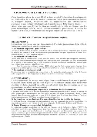 Stratégie de Développement de la Ville de Sousse

3. DIAGNOSTIC DE LA VILLE DE SOUSSE
Cette deuxième phase du projet SDVS a donc permis l’élaboration d’un diagnostic
sur la situation de la ville de Sousse, concerté et validé par un ensemble d’acteurs
et d’experts locaux, d’universitaires, de représentants des administrations
publiques et des collectivités locales et de représentants de la Société Civile.
Ainsi, nous pouvons décrire la situation actuelle de la ville de Sousse, sur les
plans économique, urbain, social, environnemental et gouvernance, à travers les
fiches FDP finales, décrivant les faits les plus importants au niveau de la ville.

3.1 FDP N°1 : Tourisme : un potentiel sous exploité
DESCRIPTION :
Le tourisme représente une part importante de l’activité économique de la ville de
Sousse et a contribué à son développement.
Un secteur important pour la ville
A l’image de la Tunisie, l’activité touristique est un secteur économique important pour la ville
de Sousse. En termes de PIB, l’activité touristique représente une part importante et fourni 6182
emplois directs et 18547 emplois indirects.

Un secteur en difficultés
Ayant opté pour le tout balnéaire (+ de 90% des nuitées sont motivées par ce type de tourisme),
le secteur subi fortement la pression des tours opérateurs pour compresser les prix, au détriment
de la qualité. Ainsi, aujourd’hui la ville propose un produit touristique standardisé, formaté pour
une catégorie de touristes à faible revenu.
Les évènements politiques depuis 2011, ainsi que la forte concurrence d’autres lieux
proposant le même type de prestation, ont entrainé une baisse notable de l’activité touristique.

Un secteur avec du potentiel
Pourtant, de part sa situation, sa composition et les activités développées, la ville de Sousse
offre un potentiel de développement et de diversification touristique important.

JUSTIFICATION :
Le développement du secteur touristique s’est essentiellement basé sur le produit
balnéaire, alors même que la ville dispose de nombreux atouts pour développer
d’autres produits. Aujourd’hui cette spécialisation pose des problèmes au niveau
économique, social et environnemental.
Une activité économique importante et facteur de développement.
L’activité touristique est un secteur économique important pour la ville de Sousse et exerce un
effet transversal d’entrainement sur les autres secteurs du tissu économique. Ainsi 1 dinar
investit dans le secteur génère un revenu de 2.41 dinars pour la région. Par ailleurs, l’activité
touristique consomme 10,7% de la production agroalimentaire.

Le tourisme est un facteur d’internationalisation de la ville de Sousse.
La ville de Sousse est connue internationalement pour ses plages et son activité touristique. La
majorité des touristes qui visitent la ville sont originaire de l’Europe, de Libye et d’Algérie.

Forte dépendance au produit balnéaire.
Le principal produit touristique de la ville de Sousse est le balnéaire. Selon l’ONTT, la
principale motivation de fréquentation pour les touristes est le produit balnéaire. Sousse est
surtout connu pour son ensoleillement et sa plage. Ceci crée un déséquilibre au niveau de la
saison touristique qui se concentre principalement de mai à septembre. Il y a de ce fait une sur
fréquentation des plages durant l’été (lorsque les habitants s’ajoutent aux touristes) et induit une
saisonnalité de l’emploi.

Phase de Diagnostic

Page 12

 