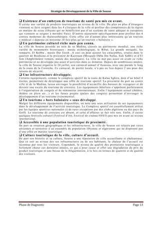 Stratégie de Développement de la Ville de Sousse

Existence d’un embryon de tourisme de santé peu mis en avant.
Il existe une variété de produits touristiques au niveau de la ville. De plus en plus d’étrangers
viennent se faire soigner dans les 4 cliniques de la ville et profiter des compétences de la région
en matière de soins (libyens qui ne bénéficient pas d’un système de santé adéquat et européens
qui viennent se soigner à moindre frais). D’autres séjournent spécifiquement pour profiter des 4
centres modernes de thalassothérapie. Cette offre est d’autant plus intéressante qu’un touriste
« médical » dépense en moyenne 10 fois plus qu’un touriste « balnéaire ».

Un patrimoine culturel riche mais peu connu.
La ville de Sousse possède au sein de sa Medina, classés au patrimoine mondial, une riche
variété de monuments historiques : musée archéologique, le Ribat, La grande mosquée, les
remparts, El Kobba , musée Dar Essid…A ceci on peut ajouter les catacombes, situées dans le
quartier de Bouhsina et la proximité de Kairouan (Mosquée Okba Ibn Nafaa, Sidi Sahbi) et d’El
Jem (Amphithéâtre romain, musée des mosaïques). La ville ne met pas assez en avant ce riche
patrimoine et ne développe pas assez d’activités dans ce domaine. Depuis de nombreuses années,
la ville de Sousse organise le 24 juillet, son carnaval annuel d’Aoussou, avec une parade le long
de la route de la Corniche. Ce carnaval, de portée locale, n’a pas eu lieu depuis 2 ans pour des
raisons de sécurité.

Une infrastructure développée.
Certains équipements, comme le complexe sportif de la route de Kalaa Sghira, doté d’un hôtel 4
étoiles, permettrait de développer une offre de tourisme sportif. La proximité du port au centre
ville et de la Medina, laisse envisager la possibilité d’accueillir des bateaux de voyageurs et de
devenir une escale du tourisme de croisière. Les équipements hôteliers s’apprêtent parfaitement
à l’organisation de congrès et de séminaires internationaux. Enfin l’équipement actuel (théâtre,
théâtre en plein air…) et les futurs projets (palais des congrès) permettent d’envisager le
développement d’un tourisme évènementiel.

Un tourisme « hors balnéaire » sous développé.
Malgré les différents équipements disponibles, on note une sous utilisation de ses équipements
dans le développement de l’activité touristique. Le Complexe sportif est essentiellement utilisé
par les équipes sportives nationales (à de rares exceptions par des clubs algériens ou des pays du
Golf). Le tourisme de croisière est absent, et celui d’affaires se fait très rare. Enfin, il existe
quelques festivals culturel (Festival d’été, Festival de cinéma FIFEJ) peu mis en avant au niveau
international.

Accessible à une population touristique de proximité.
De part sa situation géographique et les infrastructures, la ville de Sousse est relayée par voies
aériennes et terrestres à un ensemble de population libyenne et algérienne qui ne disposent pas
d’une offre en matière touristique.

Culture touristique de la ville, culture d’accueil.
De part son histoire et sa culture, Sousse a une réputation de ville accueillante et chaleureuse.
Que ce soit au niveau des ses infrastructures ou de ses habitants, la chaleur de l’accueil est
reconnue par tous les visiteurs. Cependant, le niveau de qualité des prestations touristiques a
fortement chuter ces dernières années, ce qui a pour cause et effet une dégradation du prix du
produit touristique et une baisse de la fréquentation, à la fois en termes de quantité et de qualité
des visiteurs.

Phase de Diagnostic

Page 13

 