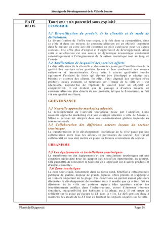 Stratégie de Développement de la Ville de Sousse

FAIT

Tourisme : un potentiel sous exploité

DEFIS

ECONOMIE
1.1 Diversification du produit, de la clientèle et du mode de
distribution.
La diversification de l’offre touristique, à la fois dans sa composition, dans
sa cible et dans ses moyens de commercialisation est un objectif important
dans la mesure où cette activité constitue un pôle catalyseur pour les autres
secteurs. Elle offre plus d’emploi et d’opportunité de développement. Ainsi
cette diversification est une source de dynamique économique conduisant
automatiquement à l’élargissement de la saison touristique tout au long de
l’année.

1.2 Amélioration de la qualité des services offerts
La diversification de la clientèle et des marchés passe par l’amélioration de la
qualité des services et/ou produits locaux et leur conformité aux normes
nationales et internationales. Cette mise à niveau qualitative touche
également l’activité de loisir qui devrait être développé et adapter aux
besoins et attentes des clients. En effet, l’état dégradé des services et/ou
produits locaux existants se répercute sur l’image de la ville et il est
nécessaire, aujourd’hui de repenser la qualité pour un objectif de
compétitivité. Il est évident que le passage à d’autres moyens de
commercialisation plus directs de nos produits, tel que le E-tourisme, se fait
via une qualité meilleure.

GOUVERNANCE
1.3 Nouvelle approche marketing adaptée.
Le développement de l’activité touristique passe par l’adoption d’une
nouvelle approche marketing et d’une stratégie orientée « ville de Sousse ».
Même si celle-ci est intégrée dans une communication globale impulsée au
niveau nationale

1.4 Collaboration des différents acteurs locaux du secteur
touristique.
La transformation et le développement touristique de la ville passe par une
collaboration entre tous les acteurs et partenaires du secteur. Un travail
collaboratif de tous doit mettre en place les futures orientations du secteur. .

URBANISME
1.5 Les équipements et installations touristiques
La transformation des équipements et des installations touristiques est une
condition nécessaire pour les adapter aux nouvelles opportunités du secteur.
Elle permettra de réorienter le tourisme en s’appuyant sur d’autres produits et
d’autres clientèles.

1.6 Zone touristique
La zone touristique, notamment dans sa partie nord, bénéfice d’infrastructure
publique de qualité, dispose de grands espaces libres plantés et s’approprie
un linéaire important de la plage. Ces conditions on permit durant plusieurs
décennies le développement du tourisme mais il semble que ça a était fait au
détriment de la ville sur certains aspects (des quartiers exclus des
investissements publics dans l’infrastructure, octroi d’énormes réserves
foncières, inaccessibilité des habitants à la plage, etc.). Il est temps de
réfléchir sur la place qu’occupe la ZT dans la ville. Le défi consiste donc à
maintenir les atouts de la ZT tout en limitant les impacts négatifs sur la ville.

Phase de Diagnostic

Page 14

 