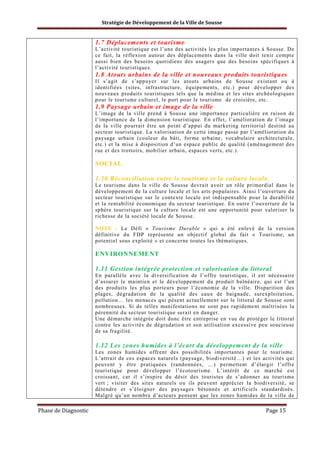 Stratégie de Développement de la Ville de Sousse

1.7 Déplacements et tourisme
L’activité touristique est l’une des activités les plus importantes à Sousse. De
ce fait, la réflexion autour des déplacements dans la ville doit tenir compte
aussi bien des besoins quotidiens des usagers que des besoins spécifiques à
l’activité touristiques.

1.8 Atouts urbains de la ville et nouveaux produits touristiques
Il s’agit de s’appuyer sur les atouts urbains de Sousse existant ou à
identifiées (sites, infrastructure, équipements, etc.) pour développer des
nouveaux produits touristiques tels que la médina et les sites archéologiques
pour le tourisme culturel, le port pour le tourisme de croisière, etc.

1.9 Paysage urbain et image de la ville
L’image de la ville prend à Sousse une importance particulière en raison de
l’importance de la dimension touristique. En effet, l’amélioration de l’image
de la ville pourrait être un point d’appui du marketing territorial destiné au
secteur touristique. La valorisation de cette image passe par l’amélioration du
paysage urbain (couleur du bâti, forme urbaine, vocabulaire architecturale,
etc.) et la mise à disposition d’un espace public de qualité (aménagement des
rue et des trottoirs, mobilier urbain, espaces verts, etc.).

SOCIAL
1.10 Réconciliation entre le tourisme et la culture locale.
Le tourisme dans la ville de Sousse devrait avoir un rôle primordial dans le
développement de la culture locale et les arts populaires. Ainsi l’ouverture du
secteur touristique sur le contexte locale est indispensable pour la durabilité
et la rentabilité économique du secteur touristique. En outre l’ouverture de la
sphère touristique sur la culture locale est une opportunité pour valoriser la
richesse de la société locale de Sousse.
NOTE : Le Défi « Tourisme Durable » qui a été enlevé de la version
définitive du FDP représente un objectif global du fait « Tourisme, un
potentiel sous exploité » et concerne toutes les thématiques.

ENVIRONNEMENT
1.11 Gestion intégrée protection et valorisation du littoral
En parallèle avec la diversification de l’offre touristique, il est nécessaire
d’assurer le maintien et le développement du produit balnéaire, qui est l’un
des produits les plus porteurs pour l’économie de la ville. Disparition des
plages, dégradation de la qualité des eaux de baignade, surexploitation,
pollution… les menaces qui pèsent actuellement sur le littoral de Sousse sont
nombreuses. Si de telles manifestations ne sont pas rapidement maîtrisées la
pérennité du secteur touristique serait en danger.
Une démarche intégrée doit donc être entreprise en vue de protéger le littoral
contre les activités de dégradation et son utilisation excessive peu soucieuse
de sa fragilité.

1.12 Les zones humides à l’écart du développement de la ville
Les zones humides offrent des possibilités importantes pour le tourisme.
L’attrait de ces espaces naturels (paysage, biodiversité…) et les activités qui
peuvent y être pratiquées (randonnées, …) permettent d’élargir l’offre
touristique pour développer l’écotourisme. L’intérêt de ce marché est
croissant, car il s’inspire du désir des touristes de s’adonner au tourisme
vert ; visiter des sites naturels ou ils peuvent apprécier la biodiversité, se
détendre et s’éloigner des paysages bétonnés et artificiels standardisés.
Malgré qu’un nombre d’acteurs pensent que les zones humides de la ville de

Phase de Diagnostic

Page 15

 