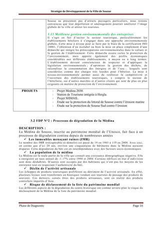 Stratégie de Développement de la Ville de Sousse

Sousse ne présentent pas d’attraits paysagers particuliers, nous restons
convaincus que leur dépollution et aménagement pourrait améliorer l’image
globale de la ville et attirer les touristes.

1.13 Meilleure gestion environnementale des entreprises
Il s’agit en fait d’inciter le secteur touristique, particulièrement les
établissements hôteliers à s’engager dans une approche environnementale
globale. Cette mise à niveau peut se faire par le biais de la certification ISO
14001, l’obtention d’un écolabel ou bien la mise en place simplement d’une
démarche qui intègre les préoccupations environnementales dans la culture et
la gestion de l’établissement. Cette démarche assure certes la protection de
l’environnement, mais apporte également des profits économiques
considérables aux différents établissements, à moyen ou à long termes.
L’établissement devient consciencieux de respecter et d’appliquer la
législation environnementale ; d’optimiser la gestion des déchets, de
rationaliser la consommation des énergies et de l’eau… lesquels sont
considérées comme des charges très lourdes pour l’hôtelier. La mise à
niveau environnementale permet aussi de renforcer la compétitivité et
l’ouverture des établissements touristiques, y compris le secteur de
l’hôtellerie, sur d’autres marchés et d’autres clients qui sont de plus en plus
exigeants en matière de protection de l’environnement.

PROJETS

-

Projet Medina 2030.
Station de Tourisme intégrée à Hergla.
Projet SHMAIL.
Etude sur la protection du littoral de Sousse contre l’érosion marine
Etude sur la protection de Sousse Sud contre l’érosion

3.2 FDP N°2 : Processus de dégradation de la Médina
DESCRIPTION :
La Médina de Sousse, inscrite au patrimoine mondial de l’Unesco, fait face à un
processus de dégradation continu depuis de nombreuses années
Les immeubles menaçant ruines (IMR)
Le nombre des IMR irrécupérable (à démolir) est passé de 19 en 1985 à 119 en 2004. Avec ceci,
on estime que d’ici 20 ans, environ une cinquantaine de bâtiments dans la Médina auraient
disparus. Cette dégradation du bâti est en interdépendance avec des facteurs socio-économiques.

La population de la médina
La Médina est la seule partie de la ville qui connaît une croissance démographique négative. Elle
a enregistré un taux annuel de -1.17% entre 1994 et 2004. Certains édifices en état d’indivision
sont donc déshabités. D’autres sont occupés par des habitants qui n’ont pas les moyens de les
entretenir tout en respectant l’authenticité du bâti.

Déclin de l’activité artisanale
Les échoppes de produits touristiques prolifèrent au détriment de l’activité artisanale. En effet,
plusieurs locaux sont transformés en boutiques vendant aux touristes de passage des produits de
souvenir. Ces derniers, censés êtres des produits artisanaux, sont en réalité des produits
contrefaits importés d’Asie.

Risque de déclassement de la liste du patrimoine mondial
Les différents aspects de la dégradation du centre historique ont comme arrière-plan le risque du
déclassement de la Médina de la liste du patrimoine mondial.

Phase de Diagnostic

Page 16

 