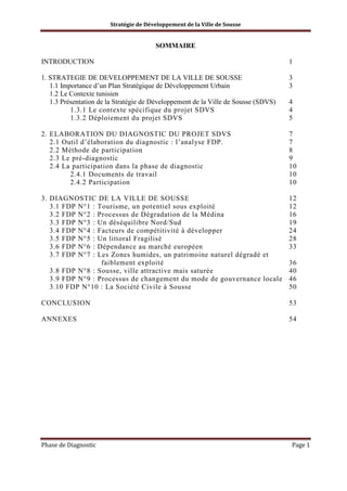 Stratégie de Développement de la Ville de Sousse

SOMMAIRE
INTRODUCTION

1

1. STRATEGIE DE DEVELOPPEMENT DE LA VILLE DE SOUSSE
1.1 Importance d’un Plan Stratégique de Développement Urbain
1.2 Le Contexte tunisien
1.3 Présentation de la Stratégie de Développement de la Ville de Sousse (SDVS)
1.3.1 Le contexte spécifique du projet SDVS
1.3.2 Déploiement du projet SDVS

3
3
4
4
5

2. ELABORATION DU DIAGNOSTIC DU PROJET SDVS
2.1 Outil d’élaboration du diagnostic : l’analyse FDP.
2.2 Méthode de participation
2.3 Le pré-diagnostic
2.4 La participation dans la phase de diagnostic
2.4.1 Documents de travail
2.4.2 Participation

7
7
8
9
10
10
10

3. DIAGNOSTIC DE LA VILLE DE SOUSSE
3.1 FDP N°1 : Tourisme, un potentiel sous exploité
3.2 FDP N°2 : Processus de Dégradation de la Médina
3.3 FDP N°3 : Un déséquilibre Nord/Sud
3.4 FDP N°4 : Facteurs de compétitivité à développer
3.5 FDP N°5 : Un littoral Fragilisé
3.6 FDP N°6 : Dépendance au marché européen
3.7 FDP N°7 : Les Zones humides, un patrimoine naturel dégradé et
faiblement exploité
3.8 FDP N°8 : Sousse, ville attractive mais saturée
3.9 FDP N°9 : Processus de changement du mode de gouvernance locale
3.10 FDP N°10 : La Société Civile à Sousse

12
12
16
19
24
28
33

CONCLUSION

53

ANNEXES

54

Phase de Diagnostic

36
40
46
50

Page 1

 