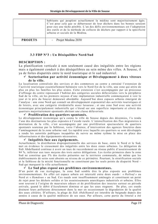 Stratégie de Développement de la Ville de Sousse

habitants qui peuplent actuellement la médina sont majoritairement âgés.
C’est pour cela que se débarrasser de leur déchets dans les bennes seraient
pour eux une tâche pénible. L’un des défis environnementaux est l’adaptation
des outils et de la méthode de collecte de déchets par rapport à la spécificité
urbaine et sociale de la Medina.

PROJETS

-

Projet Medina 2030

3.3 FDP N°3 : Un Déséquilibre Nord/Sud
DESCRIPTION :
La planification verticale à non seulement causé des inégalités entre les régions
mais a également conduit à des déséquilibres au sein même des villes. A Sousse, il
ya de fortes disparités entre le nord touristique et le sud industriel.
Sectorisation par activité économique et Développement à deux vitesses
de la ville.
La localisation centralisée des services et des commerces au centre a entrainé l’extension de
l’activité touristique essentiellement balnéaire vers le Nord Est de la ville, une zone qui attire de
plus en plus les familles les plus aisées. Cette extension s’est accompagnée par un processus
d’affinage du centre repoussant l’habitat des catégories sociales défavorisées vers la périphérie
Sud de la ville, où les premiers noyaux d’une implantation industrielle commençaient à voir le
jour et le prix du foncier demeurait abordable. Aujourd’hui deux espaces urbains émergent de
l’analyse : une zone Nord qui connaît un développement exponentiel des activités touristiques et
de loisirs, avec une catégorie résidentielle assez luxueuse ; et une zone Sud avec une activité
économique principalement industrielle qui s’étend sur une superficie importante et côtoie des
quartiers majoritairement spontanés abritant une classe défavorisée.

Prolifération des quartiers spontanés.
Le développement économique qu’a connu la ville de Sousse depuis des décennies, l’a rendu
l’une des destinations les plus exposées à l’exode rurale. L’intensification des flux migratoires à
destination de la ville, s’est accompagnée par une prolifération spectaculaire de quartiers
spontanés soutenue par la faiblesse, voire l’absence, d’intervention des agences foncières dans
l’aménagement de la zone urbaine sud. La rapidité avec laquelle ces quartiers se sont développés
a rendu les autorités publiques incapables de suivre au même rythme la mise en place des
infrastructures et des équipements nécessaires.

Inégalités face aux équipements.
Actuellement, la distribution disproportionnelle des services de base, entre le Nord et le Sud,
met en évidence le creusement des inégalités entre les deux zones urbaines. La délégation de
Sidi Abdelhamid continue à avoir un taux de raccordement au réseau public d’assainissement de
84 %, inférieur aux taux moyens des trois autres délégations. Les écoles primaires dans la zone
Sud ne constitue que 5% des écoles présentes sur le territoire communale, de même que les
établissements de soins sont absents au niveau de ce périmètre. Pourtant, la stratification sociale
et la faiblesse de la mixité fonctionnelle ne constituent pas les seuls points de disparité Nord –
Sud qui marquent la ville actuellement.

Le Sud plus exposé aux problèmes environnementaux.
D’un point de vue écologique, la zone Sud semble être la plus exposée aux problèmes
environnementaux. En effet cet espace urbain est intercalé entre deux oueds : « Hallouf » au
Nord et « Hamdoun » au Sud. Ces oueds sont insuffisamment aménagés et constituent un point
de rejet pour les déchets solides et les assainissements anarchiques industriels et urbains. Elles
sont souvent à l’origine de mauvaises odeurs et de prolifération des insectes surtout en période
estivale, quand le débit d’écoulement diminue et que les eaux stagnent. De plus, ces oueds
drainent leurs pollutions directement dans la mer en occasionnant la dégradation de la qualité
des eaux côtières. D’ailleurs, la plage de Sidi Abdelhamid est interdite de baignade depuis des
années à cause de la qualité médiocre de ses eaux. Par ailleurs, cette partie du littoral a été

Phase de Diagnostic

Page 19

 
