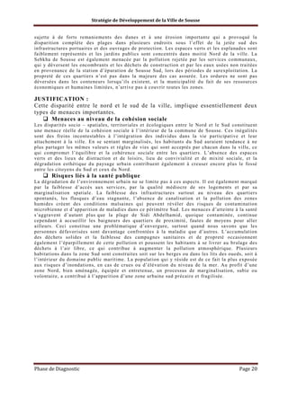 Stratégie de Développement de la Ville de Sousse

sujette à de forts remaniements des dunes et à une érosion importante qui a provoqué la
disparition complète des plages dans plusieurs endroits sous l’effet de la jetée sud des
infrastructures portuaires et des ouvrages de protection. Les espaces verts et les esplanades sont
faiblement représentés et les jardins publics sont concentrés dans moitié Nord de la ville. La
Sebkha de Sousse est également menacée par la pollution rejetée par les services communaux,
qui y déversent les encombrants et les déchets de construction et par les eaux usées non traitées
en provenance de la station d’épuration de Sousse Sud, lors des périodes de surexploitation. La
propreté de ces quartiers n’est pas dans la majeure des cas assurée. Les ordures ne sont pas
déversées dans les conteneurs lorsqu’ils existent, et la municipalité du fait de ses ressources
économiques et humaines limitées, n’arrive pas à couvrir toutes les zones.

JUSTIFICATION :
Cette disparité entre le nord et le sud de la ville, implique essentiellement deux
types de menaces importantes.
Menaces au niveau de la cohésion sociale
Les disparités socio – spatiales, territoriales et écologiques entre le Nord et le Sud constituent
une menace réelle de la cohésion sociale à l’intérieur de la commune de Sousse. Ces inégalités
sont des freins incontestables à l’intégration des individus dans la vie participative et leur
attachement à la ville. En se sentant marginalisés, les habitants du Sud auraient tendance à ne
plus partager les mêmes valeurs et règles de vies qui sont acceptés par chacun dans la ville, ce
qui compromet l’équilibre et la cohérence sociale entre les quartiers. L’absence des espaces
verts et des lieux de distraction et de loisirs, lieu de convivialité et de mixité sociale, et la
dégradation esthétique du paysage urbain contribuent également à creuser encore plus le fossé
entre les citoyens du Sud et ceux du Nord.

Risques liés à la santé publique
La dégradation de l’environnement urbain ne se limite pas à ces aspects. Il est également marqué
par la faiblesse d’accès aux services, par la qualité médiocre de ses logements et par sa
marginalisation spatiale. La faiblesse des infrastructures surtout au niveau des quartiers
spontanés, les flasques d’eau stagnante, l’absence de canalisation et la pollution des zones
humides créent des conditions malsaines qui peuvent révéler des risques de contamination
microbienne et d’apparition de maladies dans ce périmètre Sud. Les menaces d’atteinte à la santé
s’aggravent d’autant plus que la plage de Sidi Abdelhamid, quoique contaminée, continue
cependant à accueillir les baigneurs des quartiers de proximité, fautes de moyens pour aller
ailleurs. Ceci constitue une problématique d’envergure, surtout quand nous savons que les
personnes défavorisées sont davantage confrontées à la maladie que d’autres. L’accumulation
des déchets solides et la faiblesse des campagnes sanitaires et de propreté occasionnent
également l’éparpillement de cette pollution et poussent les habitants à se livrer au brulage des
déchets à l’air libre, ce qui contribue à augmenter la pollution atmosphérique. Plusieurs
habitations dans la zone Sud sont construites soit sur les berges ou dans les lits des oueds, soit à
l’intérieur du domaine public maritime. La population qui y réside est de ce fait la plus exposée
aux risques d’inondations, en cas de crues ou d’élévation du niveau de la mer. Au profit d’une
zone Nord, bien aménagée, équipée et entretenue, un processus de marginalisation, subie ou
volontaire, a contribué à l’apparition d’une zone urbaine sud précaire et fragilisée.

Phase de Diagnostic

Page 20

 