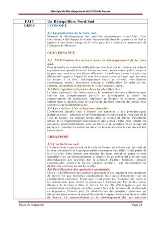 Stratégie de Développement de la Ville de Sousse

FAIT

Un Déséquilibre Nord/Sud

DEFIS

ECONOMIE
3.1 La promotion de la zone sud.
Soutenir le développement des activités économiques diversifiées. Ceci
contribuera à développer la mixité fonctionnelle dans les quartiers du Sud et
apportera une bonne image de la ville pour les visiteurs en provenance de
l’aéroport de Monastir.

GOUVERNANCE
3.2 Mobilisation des acteurs pour le développement de la zone
Sud.
Pour répondre au cumul de difficultés qui touchent ces territoires, les actions
requièrent une grande diversité d’interventions ; aucun acteur public ou privé
ne peut agir seul avec une pleine efficacité. La politique envers les quartiers
défavorisés requiert l’appui de tous les acteurs concernés pour agir sur tous
les leviers à la fois : développement social et culturel, revitalisation
économique, emploi, rénovation urbaine et amélioration du cadre de vie,
sécurité, citoyenneté et prévention de la délinquance, santé...

3.3 Participation citoyenne dans la planification
Le tissu associatif, les institutions et la commune doivent collaborer pour
susciter des comportements positifs de participation et éviter les
comportements de destruction. Impliquer et intégrer les citoyens comme
acteurs dans la planification et la prise de décision seraient des atouts pour
soutenir le développement local.

3.4 Les critères d’un urbanisme durable.
L’urbanisme durable vise à fournir des réponses à des problématiques
multiples socio – spatiales et environnementales subies par la zone Sud de la
ville de Sousse. Ce concept réside dans la volonté de freiner l’étalement
urbain et la fragmentation fonctionnelle des espaces bâtis pour limiter les
nuisances environnementales liées au trafic, à la pollution et au mitage du
paysage et favoriser la mixité sociale et la déconcentration des services et des
équipements.

URBANISME
3.5 L’activité au sud.
L’activité dans la partie sud de la ville de Sousse est réduite aux activités de
la zone industrielle et à quelques petits commerces éparpillés. Cette partie de
la ville n’est donc animée que pendant les jours ouvrables quand la zone
industrielle est en fonctionnement. L’objectif de ce défi serait d’assurer une
diversification des activités par la création d’autres fonctions (espaces
commerciales, centres de loisirs, espaces culturels..) qui maintiendrait un
dynamisme continue au sud de la ville.

3.6 Prolifération des quartiers spontanés.
Face à la prolifération des quartiers spontanés il est important non seulement
de mettre fin aux nouvelles constructions mais aussi d’intervenir sur les
constructions existantes. D’une part, il est primordial d’adopter les outils et
les mécanismes pour traiter le processus à l’amont par l’arrêt des ventes
illégales de terrains à bâtir et mettre fin au rôle d’échappatoire que les
constructions anarchiques actuelles jouent face à la pression de la demande
en logements. D’autre part, la réhabilitation des quartiers spontanés est
nécessaire pour assurer la requalification de l’espace urbain Sud dans la ville
de Sousse. Le renouvellement et le réaménagement des ces quartiers

Phase de Diagnostic

Page 21

 