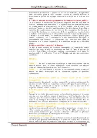 Stratégie de Développement de la Ville de Sousse

permettraient d’améliorer la qualité de vie de ses habitants, d’augmentera
leurs attractivité pour d’autres couches sociales et d’autres activités et
d’améliorer la qualité du paysage urbain et de l’image de la ville au sens
large.

3.7 Mise à niveau des équipements et des infrastructures publics.
Ce défi revient à restructurer les quartiers dégradés dans la zone Sud, en
assurant l’aménagement des routes et le raccordement de tous les logements
au réseau public d’assainissement et d’eau potable afin d’assurer aux
habitants l’accès aux services publics urbains. La distribution diversifiée et
équitable des équipements, des services et des commerces faciliteront la
proximité des habitants aux commodités de la vie quotidienne réduisant ainsi
la mobilité intra-communale et allégeant la pression exercée sur le centre et
le Nord de la ville. Enfin, une attention particulier à l’espace public (parc,
jardins, esplanades, etc.) contribuerait à une amélioration paysagère et
fonctionnelle des quartiers et procurerait aux habitants des lieux de
distraction et d’échange, nécessaires à la cohésion sociale et au bien-être
humain.

3.8 De nouvelles centralités à Sousse.
Ce défi a pour objectif de favoriser l’émergence de centralités locales
réparties sur toute la ville et notamment au Sud. Il s’agit d’intégrer des
activités diversifiées (culturelles, sociales, économiques, etc.) dans les
quartiers sud de la ville et de favoriser l’échange avec leurs environnements
immédiats.

SOCIAL
NOTE 1 : Le défi « réduction du chômage » sera traité comme étant un
objectif majeur dans le cadre stratégique. Pour atteindre cet objectif
essentiel, plusieurs actions et projets sont nécessaires.
NOTE 2 : La « lutte contre la pauvreté » est considéré comme un objectif
majeur du cadre stratégique et sa réalisation dépend de plusieurs
composantes.

3.9 La Combinaison entre le secteur social et le secteur
économique.
La participation des grandes sociétés industrielles et commerciales dans des
missions sociales à but non lucratif est indispensable pour la durabilité de la
ville de Sousse notamment en matière de lutte contre la pauvreté et les
inégalités entre les classes sociales.

3.10 Proximité des équipements culturels et des activités de
loisirs.
Assurer la proximité des équipements socio-collectifs (maison de jeunesse,
aires de jeux pour enfants, stades de quartiers…) et l’implantation de sites
aménagés pour la distraction et le plaisir revient à réviser sérieusement les
plans et les stratégies de distribution des biens et des équipements dans les
différentes aires urbaines du territoire communale d’une manière équitable.

3.11 Réinsertion socioprofessionnelle des populations à risque
dans les quartiers populaires.
La réinsertion socioprofessionnelle de certaines populations à risque dans la
ville, comme les jeunes ex-prisonniers, est l’un des défis importants pour
lutter contre l’exclusion que certaines catégories subissent sur plusieurs
dimensions (économique, psychologique et sociale).

3.12 La pauvreté urbaine
La lutte contre la pauvreté urbaine et l’exclusion sociale dans la zone sud est
un défi majeur pour le renforcement de la cohésion sociale dans la ville de
Sousse ainsi que pour la promotion des droits sociaux et économiques des

Phase de Diagnostic

Page 22

 