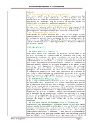 Stratégie de Développement de la Ville de Sousse

individus.

3.13 Une mixité Sociale des logements réinventée
Une mixité sociale sans la promotion des capacités économiques des
catégories sociales les plus défavorisées sera mise à l’échec. Ainsi le
renforcement des capacités économiques des catégories sociales les plus
défavorisés est importante afin de renforcer la cohésion sociale est
indispensable pour réhabiliter les liens sociaux dans la ville.

3.14 L’échec scolaire et les inégalités des chances
La lutte contre l’abandon scolaire et le développement d’une stratégie locale
pour diminuer les inégalités des chances dans la zone Sud devrait être une
priorité pour les acteurs privés comme pour les acteurs institutionnels.

3.15 Les inégalités face à la santé
Les habitants des quartiers populaires dans la zone sud sont les plus exposés
aux effets néfastes de la pollution des « oueds » mais ces habitants n’ont pas
les moyens qui facilitent l’accès au système de soins et qui permettent de
lutter contre les inégalités face à la santé. L’intégration de tous les habitants
dans le système sanitaire est un défi important pour le développement humain
de la ville d e Sousse.

ENVIRONNEMENT
3.16 Zones Humides et cadre de vie.
Les oueds « Hallouf » et « Hamdoun » qui délimitent l’espace urbain sud de
la ville, traversent les agglomérations et constituent des figures de
discontinuités physiques, voir même symboliques, qui coupe la ville et
dégrade sa dimension paysagère. Ce phénomène est accentué par la pollution
et l’instabilité de ces écosystèmes. Les quartiers avoisinants ces sites sont de
plus en plus marqués par la détérioration de leur cadre de vie. La dépollution
des zones humides servirait non seulement à restaurer le rôle naturel de ces
écosystèmes mais également à éliminer des sources de nuisances
considérables pour les habitants de proximité. L’aménagement des oueds
protégerait les infrastructures, les terres et les habitants des risques
d’inondation et permettrait de lutter contre l’érosion et les glissements du
sol. Enfin, la réhabilitation de ces zones humides permettrait de les intégrer
dans la dimension paysagère globale et de les valoriser, en le considérant
comme des ressources et des richesses naturelles qu’il faut en tirer profit.

3.17 Réhabilitation de la plage Sud.
C’est la plage sud de la ville qui manifeste la plus, des signes d’instabilité et
de dégradation graves : pollution des eaux côtières, invasion du DPM, érosion
de la plage et un important recul du trait de côte… Cette plage représentait
jusqu’à une époque récente (fin des années 1970) un héritage historique et
culturel particulier. Les acteurs locaux concernés doivent porter une attention
particulière pour la réhabilitation de la plage sud de la ville. Ceci permettrait
la proximité des quartiers avoisinants à un site agréable et salubre de détente
et de baignade. Ce qui contribuerait à réduire les inégalités et le risque
d’atteinte à la santé publique. Ce défi consiste donc à éliminer les sources de
nuisances qui dégradent la qualité de cette partie du littoral, à reconstituer et
nettoyer les plages et enfin à les équiper afin qu’elles puissent être
exploitées.

3.18 Meilleure Gestion Environnementale des Entreprises.
Les injustices liées à des contextes territoriaux peuvent être multiples. Celles
qui sont les plus facilement identifiables dans la zone sud de la ville sont les
nuisances environnementales : pollution sonore, qualité de l'air et rejets
industriels non contrôlés. La population de la zone sud est la plus exposée
aux risques technologiques et industriels. La mise à niveau environnementale
des industries serait un atout pour protéger aussi bien les milieux naturels
que les habitants contre la pollution générée par ces dernières. Ceci serait

Phase de Diagnostic

Page 23

 