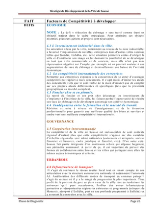 Stratégie de Développement de la Ville de Sousse

FAIT

Facteurs de Compétitivité à développer

DEFIS

ECONOMIE
NOTE : Le défi « réduction du chômage » sera traité comme étant un
objectif majeur dans le cadre stratégique. Pour atteindre cet objectif
essentiel, plusieurs actions et projets sont nécessaires.
4.1 L’investissement industriel dans la ville.
La saturation vécue par la ville, notamment au niveau de la zone industrielle,
a favorisé l’implantation de novelles entreprises dans d’autres villes voisines
telles que Kondar, Enfidha, etc. cette situation permettra certes d’alléger la
ville et d’améliorer son image en lui donnant la possibilité de se développer
en tant que ville commerciale et de services, mais elle n’est pas sans
répercussion négative sur l’emploi par exemple où on pourrait assister à une
augmentation du taux de chômage et éventuellement une baisse de l’activité
économique.

4.2 La compétitivité internationale des entreprises
Permettre aux entreprises exposées à la concurrence de se doter d’avantages
compétitifs par rapport à leurs concurrents. Il s’agit moins d’imiter les atouts
des concurrents (tels que le coût faible de la main d’œuvre) que de compter
sur ses propres atouts différenciées et spécifiques (tels que la proximité
géographique au marché européen).

4.3 Foncier cher et en pénurie.
La rareté du foncier et son prix cher décourage les investisseurs de
s’implanter à l’intérieur de la ville, lui faisant perdre l’opportunité de réduire
son taux de chômage et de développer davantage son activité économique.

4.4 Inadéquation entre la formation et le marché du travail.
Révision et mise à niveau de l’enseignement et de la formation
professionnelle pour garantir une meilleure qualité des biens et services et
tendre vers une meilleure compétitivité internationale.

GOUVERNANCE
4.5 Coopération intercommunale
La compétitivité de la ville de Sousse est indissociable de sont contexte
régional d’autant plus que cette compétitivité s’appuie sur des variables
d’échelles régionales voir même nationales (autoroutes et aéroports, secteur
financier et bancaire, cadre juridique et fiscalité, etc.). D’un autre coté,
Sousse fait partie intégrante d’un continuum urbain qui dépasse largement
son périmètre communal. A partir de ça, il est important de prévoir des
formes de collaboration entre Sousse et les villes qui partagent avec elles les
mêmes enjeux économiques et urbains.

URBANISME
4.6 Infrastructure de transport.
Il s’agit de renforcer le réseau routier local tout en tenant compte de son
articulation avec la structure autoroutière nationale et notamment l’autoroute
A1. Amélioration des différents modes de transport en commun puisqu’il
s’agit du secteur où il y a la marge de progression la plus importante. Tirer
profit de la position du port en plein cœur de la ville tout en renduisant les
nuisances qu’il peut occasionner. Profiter des autres infrastructures
portuaires et aéroportuaires régionales existantes et programmés (aéroport de
Monastir, aéroport d’Enfidha, port en eau profonde programmé à Enfidha) en
y assurant la connexion avec la ville.

Phase de Diagnostic

Page 26

 