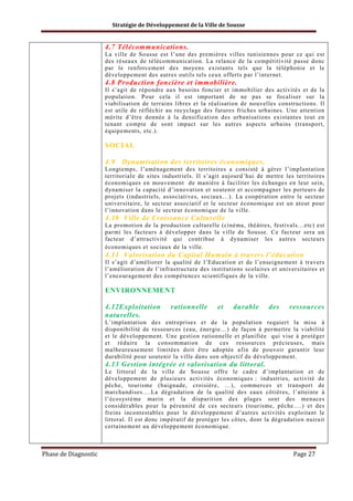 Stratégie de Développement de la Ville de Sousse

4.7 Télécommunications.
La ville de Sousse est l’une des premières villes tunisiennes pour ce qui est
des réseaux de télécommunication. La relance de la compétitivité passe donc
par le renforcement des moyens existants tels que la téléphonie et le
développement des autres outils tels ceux offerts par l’internet.

4.8 Production foncière et immobilière.
Il s’agit de répondre aux besoins foncier et immobilier des activités et de la
population. Pour cela il est important de ne pas se focaliser sur la
viabilisation de terrains libres et la réalisation de nouvelles constructions. Il
est utile de réfléchir au recyclage des futures friches urbaines. Une attention
mérite d’être donnée à la densification des urbanisations existantes tout en
tenant compte de sont impact sur les autres aspects urbains (transport,
équipements, etc.).

SOCIAL
4.9

Dynamisation des territoires économiques.

Longtemps, l’aménagement des territoires a consisté à gérer l’implantation
territoriale de sites industriels. Il s’agit aujourd’hui de mettre les territoires
économiques en mouvement de manière à faciliter les échanges en leur sein,
dynamiser la capacité d’innovation et soutenir et accompagner les porteurs de
projets (industriels, associatives, sociaux…). La coopération entre le secteur
universitaire, le secteur associatif et le secteur économique est un atout pour
l’innovation dans le secteur économique de la ville.

4.10 Ville de Croissance Culturelle
La promotion de la production culturelle (cinéma, théâtres, festivals…etc) est
parmi les facteurs à développer dans la ville de Sousse. Ce facteur sera un
facteur d’attractivité qui contribue à dynamiser les autres secteurs
économiques et sociaux de la ville .

4.11 Valorisation du Capital Humain à travers l’éducation
Il s’agit d’améliorer la qualité de l’Education et de l’enseignement à travers
l’amélioration de l’infrastructure des institutions scolaires et universitaires et
l’encouragement des compétences scientifiques de la ville.

ENVIRONNEMENT
4.12Exploitation
naturelles.

rationnelle

et

durable

des

ressources

L’implantation des entreprises et de la population requiert la mise à
disponibilité de ressources (eau, énergie…) de façon à permettre la viabilité
et le développement. Une gestion rationnelle et planifiée qui vise à protéger
et réduire la consommation de ces ressources précieuses, mais
malheureusement limitées doit être adoptée afin de pouvoir garantir leur
durabilité pour soutenir la ville dans son objectif de développement.

4.13 Gestion intégrée et valorisation du littoral.
Le littoral de la ville de Sousse offre le cadre d’implantation et de
développement de plusieurs activités économiques : industries, activité de
pêche, tourisme (baignade, croisière, …), commerces et transport de
marchandises….La dégradation de la qualité des eaux côtières, l’atteinte à
l’écosystème marin et la disparition des plages sont des menaces
considérables pour la pérennité de ces secteurs (tourisme, pêche….) et des
freins incontestables pour le développement d’autres activités exploitant le
littoral. Il est donc impératif de protéger les côtes, dont la dégradation nuirait
certainement au développement économique.

Phase de Diagnostic

Page 27

 