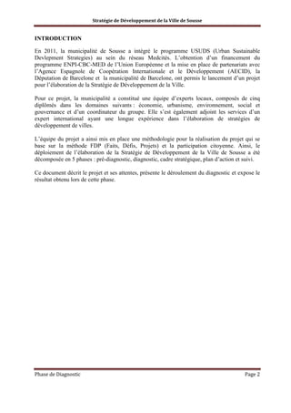 Stratégie de Développement de la Ville de Sousse

INTRODUCTION
En 2011, la municipalité de Sousse a intégré le programme USUDS (Urban Sustainable
Devlepment Strategies) au sein du réseau Medcités. L’obtention d’un financement du
programme ENPI-CBC-MED de l’Union Européenne et la mise en place de partenariats avec
l’Agence Espagnole de Coopération Internationale et le Développement (AECID), la
Députation de Barcelone et la municipalité de Barcelone, ont permis le lancement d’un projet
pour l’élaboration de la Stratégie de Développement de la Ville.
Pour ce projet, la municipalité a constitué une équipe d’experts locaux, composés de cinq
diplômés dans les domaines suivants : économie, urbanisme, environnement, social et
gouvernance et d’un coordinateur du groupe. Elle s’est également adjoint les services d’un
expert international ayant une longue expérience dans l’élaboration de stratégies de
développement de villes.
L’équipe du projet a ainsi mis en place une méthodologie pour la réalisation du projet qui se
base sur la méthode FDP (Faits, Défis, Projets) et la participation citoyenne. Ainsi, le
déploiement de l’élaboration de la Stratégie de Développement de la Ville de Sousse a été
décomposée en 5 phases : pré-diagnostic, diagnostic, cadre stratégique, plan d’action et suivi.
Ce document décrit le projet et ses attentes, présente le déroulement du diagnostic et expose le
résultat obtenu lors de cette phase.

Phase de Diagnostic

Page 2

 