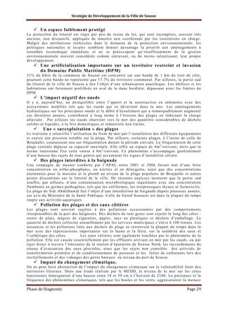 Stratégie de Développement de la Ville de Sousse

Un espace faiblement protégé
La protection du littoral est régie par peu de textes de loi, qui sont incomplets, souvent très
anciens, non dissuasifs, appliqués de manière non coordonnée par les institutions en charge.
Malgré des attributions renforcées dans le domaine de la protection environnementale, les
politiques nationales et locales semblent donner davantage la priorité aux aménagements à
retombée économique immédiate et ne se préoccupent qu’insuffisamment de la gestion
environnementale souvent considérée comme entravant, ou du moins ralentissant, leur propre
développement.

Une artificialisation importante sur un territoire restreint et invasion
du Domaine Public Maritime (DPM)
31% du bâtie de la commune de Sousse est concentré sur une bande de 1 km du trait de côte,
pourtant cette bande ne représente que 17.7% du territoire communal. Par ailleurs, la partie sud
du littoral de la ville de Sousse a fait l’objet d’une urbanisation anarchique. Les édifices et les
habitations ont fortement proliférés en aval de la dune bordière, dépassant ainsi les limites du
DPM.

L’impact négatif des oueds
Il y a, aujourd’hui, un déséquilibre entre l’apport et la soustraction en sédiments avec des
écosystèmes modifiés tels que les oueds qui se déversent dans la mer. Les aménagements
hydrauliques sur les principaux oueds et le débit d’écoulement qui a remarquablement augmenté
ces dernières années, contribuent à long terme à l’érosion des plages en réduisant la charge
alluviale. Par ailleurs les oueds charrient vers la mer des quantités considérables de déchets
solides et liquides, à la fois domestiques et industriels non traités.

Une « surexploitation » des plages
Le tourisme a intensifié l’utilisation du front de mer par l’installation des différents équipements
et exerce une pression notable sur la plage. Par ailleurs, certaines plages, à l’instar de celle de
Boujâafer, connaissent une sur fréquentation durant la période estivale. La fréquentation de cette
plage centrale dépasse sa capacité maximale. Elle offre un espace de 4m 2 /estivant, alors que la
norme tunisienne fixe cette valeur à 8m 2 /estivant. Ce phénomène s’accompagne généralement
d’une hausse des rejets de tous genres qui accentuent les signes d’instabilité côtière.

Des plages interdites à la baignade
Une campagne de mesure conduite par l’APAL entre 2001 et 2006 faisait état d’une forte
concentration en ortho-phosphates, en nitrites et en détergents, ainsi que des concentrations
alarmantes pour le mercure et le plomb au niveau de la plage populaire de Boujâafar et autres
points discontinus sur le littoral de la ville. De récentes analyses montrent que la partie sud
souffre, par ailleurs, d’une contamination microbiologique inquiétante avec une concentration
flambante en germes pathogènes, tels que les coliformes, les streptocoques fécaux et Salmonella.
La plage de Sidi Abdelhamid fait l’objet d’une interdiction de baignade depuis plusieurs années,
sur avis du Ministère de la Santé Publique. Celle de Gaied Sousassi est dans la plupart du temps
inapte aux activités aquatiques.

Pollution des plages et des eaux côtières
Les plages sont souvent sujettes à des pollutions occasionnées par des comportements
irresponsables de la part des baigneurs. Des déchets de tout genre sont rejetés le long des côtes :
restes de plats, mégots de cigarettes, papier, sacs en plastiques et déchets d’emballage. La
quantité de déchets collectée annuellement par les services municipaux s’élève à 100 tonnes. Les
nuisances et les pollutions liées aux déchets de plage se retrouvent la plupart du temps dans la
mer avec des répercussions importantes sur la faune et la flore, sur la salubrité des eaux et
l’esthétique des côtes.
Les eaux côtières sont également touchées par le phénomène de la
pollution. Elle est causée essentiellement par les effluents arrivant en mer par les oueds, ou par
rejet direct à travers l’émissaire de la station d’épuration de Sousse Nord, les raccordements du
réseau d’évacuation des eaux pluviales, ainsi que les rejets non contrôlés des activités de
transformation première et de conditionnement de poissons et les fuites de carburants lors des
ravitaillements et des vidanges des petits bateaux au niveau du port de Sousse.

Impact du changement climatique.
On ne peut faire abstraction de l’impact du changement climatique sur la vulnérabilité futur des
territoires littoraux. Dans une étude réalisée par le MEDD, le niveau de la mer sur les côtes
tunisiennes témoignerait d’une hausse entre 18 et 59 cm à l’horizon de 2100. La puissance et la
fréquence des phénomènes climatiques, tels que les houles et les vents, aggraveraient la menace

Phase de Diagnostic

Page 29

 