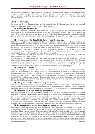 Stratégie de Développement de la Ville de Sousse

sur la stabilité des côtes fragilisées ; la vitesse d’érosion serait de plus en plus accélérée et le
retrait serait plus marqué. D’autant plus que, du fait de sa nature sableuse, les côtes de la ville
de Sousse sont vulnérables et s’apprêtent à subir d’importants reculs sous l’effet du vent et de la
dérive littorale.

JUSTIFICATION :
D’un point de vue économique, social et sanitaire, le littoral représente un capital
naturel important pour la ville, qu’il faut préserver.
Un capital important
Le littoral constitue un capital inestimable du fait de la valeur de ses écosystèmes et de sa
fonction à la fois économique (tourisme) et sociale (activités de détente). La ville de Sousse est
dotée d’un littoral qui s’étend sur à peu près 15.5 Km de linéaire, constitué essentiellement de
plages sableuses plus ou moins larges et aménagées pour recueillir les baigneurs pendant la
saison estivale.

Menace pour la durabilité du tourisme balnéaire.
L’érosion des plages et la pollution des eaux côtières constituent des freins notables au
développement du tourisme balnéaire à Sousse. Le linéaire côtier dégradé qui s’étend du port de
pêche et de commerce jusqu’à la rive gauche de l’oued Hamdoun représente 39 % du total côtier
de la ville. Ceci accentue la fréquentation de la plage touristique et la surexploitation de la plage
de Boujâafar. Avec les prévisions sur l’élévation du niveau de la mer d’ici 2100 ; l’aléa
« érosion côtière » menace de plus en plus la stabilité et l’étendue des plages ce qui diminuera
davantage la capacité d’accueil touristique pour la baignade.
Avec la pollution des eaux de baignades et les risques de santé qui s’y découlent, l’avenir du
tourisme balnéaire est en danger.
L’étalement de l’urbanisation sur les côtes conjugué à l’invasion du DPM ont crée un
déséquilibre entre les proportions en sites protégés et les territoires artificialisés. Ceci diminue
considérablement l’attractivité de la ville. Les résidents et les touristes manquent de lieux de
détente. Enfin, l’explosion algale au niveau de certains sites balnéaires crée de plus en plus de
conditions malles saines de baignade et contribue à diminuer l’attrait des plages.

Atteinte à la santé.
Fréquenter des plages polluées peut avoir des répercussions plus ou moins dangereuses sur la
santé. Le développement des risques sanitaires est tributaire de la nature et la concentration du
polluant dans l’eau de mer, le sable ou les produits consommés. La zone de sidi Abdelhamid
semble la plus exposée à ces risques. Sa plage quoique impropre à la baignade, continue à
accueillir les résidents des quartiers de proximité. Cette zone abrite également une activité de
pêche, quoique peu développée mais pourrait être à l’origine d’un risque sanitaire réel lorsque
les produits sont contaminés.

Risques de salinisation des nappes d’eau
Les dunes bordières jouent un rôle majeur dans la protection des nappes souterraines d’eau
douce contre l’invasion marine et prévient donc la salinisation des nappes. L’artificialisation
galopante du littoral et l’invasion du DPM conduisent à la destruction de ces cordons dunaires.

Menaces sur l’équilibre des écosystèmes
Les conséquences de ces pollutions sont diverses. Les matières en suspension peuvent étouffer
des écosystèmes de grand intérêt, les nutriments provoquent la prolifération de macro algues et
de phytoplancton opportunistes, les macro-déchets peuvent tuer les mammifères marins comme
les tortues ou les oiseaux, les micropolluants perturbent la physiologie des espèces et se
concentrent dans les sédiments et le long des chaines alimentaires jusqu’à l’homme.
L’urbanisation croissante du front de mer par l’aménagement des esplanades, des édifies et la
mise en place des équipements réduisent l’échange terre – mer déséquilibrant ainsi le littoral.

Destruction des dunes bordières, un enjeu majeur
Les dunes bordières jouent un rôle primordial pour protéger les terres intérieures. En
s’interposant entre la plage et les terres en amont elles ralentissent l’érosion des côtes en
absorbant l’énergie des vagues. Elles sont aussi indispensables pour protéger les infrastructures
contre l’inondation et l’ensablement et les nappes contre la salinisation. L’aménagement de
certaines esplanades et l’invasion du DPM ont provoqué la destruction du cordon dunaire. Les
territoires situés dans les rivages et les édifices qui empiètent le DPM et qui se concentrent
surtout à proximité immédiate de la mer pourraient subir le risque de la submersion marine.

Phase de Diagnostic

Page 30

 