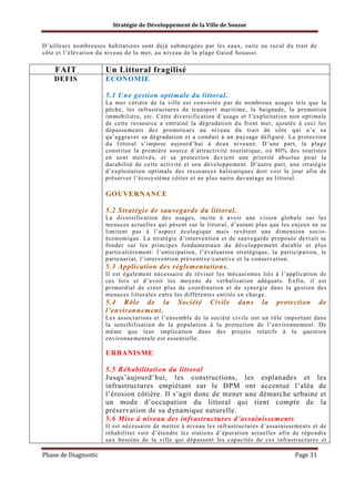 Stratégie de Développement de la Ville de Sousse

D’ailleurs nombreuses habitations sont déjà submergées par les eaux, suite au recul du trait de
côte et l’élévation du niveau de la mer, au niveau de la plage Gaied Souassi.

FAIT

Un Littoral fragilisé

DEFIS

ECONOMIE
5.1 Une gestion optimale du littoral.
La mer côtière de la ville est convoitée par de nombreux usages tels que la
pêche, les infrastructures de transport maritime, la baignade, la promotion
immobilière, etc. Cette diversification d’usage et l’exploitation non optimale
de cette ressource a entrainé la dégradation du front mer, ajoutée à ceci les
dépassements des promoteurs au niveau du trait de côte qui n’a su
qu’aggraver sa dégradation et a conduit à un paysage défiguré. La protection
du littoral s’impose aujourd’hui à deux niveaux. D’une part, la plage
constitue la première source d’attractivité touristique, où 80% des touristes
en sont motivés, et sa protection devient une priorité absolue pour la
durabilité de cette activité et son développement. D’autre part, une stratégie
d’exploitation optimale des ressources halieutiques doit voir le jour afin de
préserver l’écosystème côtier et ne plus nuire davantage au littoral.

GOUVERNANCE
5.2 Stratégie de sauvegarde du littoral.
La diversification des usages, incite à avoir une vision globale sur les
menaces actuelles qui pèsent sur le littoral, d’autant plus que les enjeux ne se
limitent pas à l’aspect écologique mais revêtent une dimension socioéconomique. La stratégie d’intervention et de sauvegarde proposée devrait se
fonder sur les principes fondamentaux du développement durable et plus
particulièrement: l’anticipation, l’évaluation stratégique, la participation, le
partenariat, l’intervention préventive/curative et la conservation.

5.3 Application des règlementations.
Il est également nécessaire de réviser les mécanismes liés à l’application de
ces lois et d’avoir les moyens de verbalisation adéquats. Enfin, il est
primordial de créer plus de coordination et de synergie dans la gestion des
menaces littorales entre les différentes entités en charge.

5.4 Rôle de la
l’environnement.

Société

Civile

dans

la

protection

de

Les associations et l’ensemble de la société civile ont un rôle important dans
la sensibilisation de la population à la protection de l’environnement. De
même que leur implication dans des projets relatifs à la question
environnementale est essentielle.

URBANISME
5.5 Réhabilitation du littoral
Jusqu’aujourd’hui, les constructions, les esplanades et les
infrastructures empiétant sur le DPM ont accentué l’aléa de
l’érosion côtière. Il s’agit donc de mener une démarche urbaine et
un mode d’occupation du littoral qui tient compte de la
préservation de sa dynamique naturelle.
5.6 Mise à niveau des infrastructures d’assainissements
Il est nécessaire de mettre à niveau les infrastructures d’assainissements et de
réhabiliter voir d’étendre les stations d’épuration actuelles afin de répondre
aux besoins de la ville qui dépassent les capacités de ces infrastructures et

Phase de Diagnostic

Page 31

 