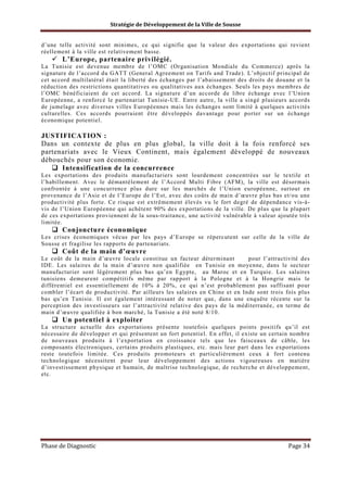 Stratégie de Développement de la Ville de Sousse

d’une telle activité sont minimes, ce qui signifie que la valeur des exportations qui revient
réellement à la ville est relativement basse.

L’Europe, partenaire privilégié.
La Tunisie est devenue membre de l’OMC (Organisation Mondiale du Commerce) après la
signature de l’accord du GATT (General Agreement on Tarifs and Trade). L’objectif principal de
cet accord multilatéral était la liberté des échanges par l’abaissement des droits de douane et la
réduction des restrictions quantitatives ou qualitatives aux échanges. Seuls les pays membres de
l’OMC bénéficiaient de cet accord. La signature d’un accorde de libre échange avec l’Unio n
Européenne, a renforcé le partenariat Tunisie-UE. Entre autre, la ville a singé plusieurs accords
de jumelage avec diverses villes Européennes mais les échanges sont limité à quelques activités
culturelles. Ces accords pourraient être développés davantage pour porter sur un échange
économique potentiel.

JUSTIFICATION :
Dans un contexte de plus en plus global, la ville doit à la fois renforcé ses
partenariats avec le Vieux Continent, mais également développé de nouveaux
débouchés pour son économie.
Intensification de la concurrence
Les exportations des produits manufacturiers sont lourdement concentrées sur le textile et
l’habillement. Avec le démantèlement de l’Accord Multi Fibre (AFM), la ville est désormais
confrontée à une concurrence plus dure sur les marchés de l’Union européenne, surtout en
provenance de l’Asie et de l’Europe de l’Est, avec des coûts de main d’œuvre plus bas et/ou une
productivité plus forte. Ce risque est extrêmement élevés vu le fort degré de dépendance vis-àvis de l’Union Européenne qui achètent 90% des exportations de la ville. De plus que la plupart
de ces exportations proviennent de la sous-traitance, une activité vulnérable à valeur ajoutée très
limitée.

Conjoncture économique
Les crises économiques vécus par les pays d’Europe se répercutent sur celle de la ville de
Sousse et fragilise les rapports de partenariats.

Coût de la main d’œuvre
Le coût de la main d’œuvre locale constitue un facteur déterminant
pour l’attractivité des
IDE. Les salaires de la main d’œuvre non qualifiée en Tunisie en moyenne, dans le secteur
manufacturier sont légèrement plus bas qu’en Egypte, au Maroc et en Turquie. Les salaires
tunisiens demeurent compétitifs même par rapport à la Pologne et à la Hongrie mais le
différentiel est essentiellement de 10% à 20%, ce qui n’est probablement pas suffisant pour
combler l’écart de productivité. Par ailleurs les salaires en Chine et en Inde sont trois fois plus
bas qu’en Tunisie. Il est également intéressant de noter que, dans une enquête récente sur la
perception des investisseurs sur l’attractivité relative des pays de la méditerranée, en terme de
main d’œuvre qualifiée à bon marché, la T unisie a été noté 8/10.

Un potentiel à exploiter
La structure actuelle des exportations présente toutefois quelques points positifs qu’il est
nécessaire de développer et qui présentent un fort potentiel. En effet, il existe un certain nombre
de nouveaux produits à l’exportation en croissance tels que les faisceaux de câble, les
composants électroniques, certains produits plastiques, etc. mais leur part dans les exportations
reste toutefois limitée. Ces produits promoteurs et particulièrement ceux à fort contenu
technologique nécessitent pour leur développement des actions vigoureuses en matière
d’investissement physique et humain, de maîtrise technologique, de recherche et développement,
etc.

Phase de Diagnostic

Page 34

 