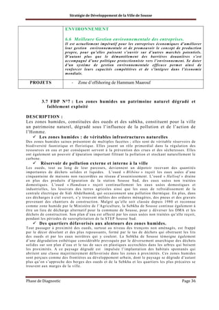 Stratégie de Développement de la Ville de Sousse

ENVIRONNEMENT
6.6 Meilleure Gestion environnementale des entreprises.
Il est actuellement impératif pour les entreprises économiques d’améliorer
leur gestion environnementale et de promouvoir le concept de production
propre, pour qu’elles puissent s’ouvrir sur d’autres marchés potentiels.
D’autant plus que le démantèlement des barrières douanières s’est
accompagné d’une politique protectionniste vers l’environnement. Se doter
d’un système de gestion environnementale efficace permet ainsi de
renforcer leurs capacités compétitives et de s’intégrer dans l’économie
mondiale.

PROJETS

-

Zone d’offshoring de Hammam Maarouf

3.7 FDP N°7 : Les zones humides un patrimoine naturel dégradé et
faiblement exploité
DESCRIPTION :
Les zones humides, constituées des oueds et des sabkha, constituent pour la ville
un patrimoine naturel, dégradé sous l’influence de la pollution et de l’action de
l’Homme.
Les zones humides : de véritables infrastructures naturelles
Des zones humides saines présentent de multiples facettes ; elles sont de véritable réservoirs de
biodiversité faunistique et floristique. Elles jouent un rôle primordial dans la régulation des
ressources en eau et par conséquent servent à la prévention des crues et des sécheresses. Elles
ont également un pouvoir d’épuration important filtrant la pollution et stockant naturellement le
carbone.

Réservoir de pollution externe et interne à la ville
Les oueds, tout au long de leur parcours, deviennent un dépotoir recevant des quantités
importantes de déchets solides et liquides. L’oued « Blibène » reçoit les eaux usées d’une
cinquantaine de maisons non raccordées au réseau d’assainissement. L’oued « Hallouf » draine
en plus des produits d’épuration de la station Sousse Sud, des eaux usées non traitées
domestiques. L’oued « Hamdoun » reçoit continuellement les eaux usées domestiques et
industrielles, les lessivats des terres agricoles ainsi que les eaux de refroidissement de la
centrale électrique de Sidi Abdelhamid, qui occasionnent une pollution thermique. En plus, dans
ces décharges à ciel ouvert, s’y trouvent mêlées des ordures ménagères, des pneus et des gravats
provenant des chantiers de construction. Malgré qu’elle soit classée depuis 1980 et reconnue
comme zone humide par le Ministère de l’Agriculture, la Sebkha de Sousse continue également à
être un lieu de décharge alternatif pour la commune de Sousse, pour y déverser les DMA et les
déchets de construction. Son plan d’eau est affecté par les eaux usées non traitées qu’elle reçoit,
pendant les périodes de surexploitation de la STEP Sousse Sud.

Des quartiers défavorisés aux alentours des zones humides.
Tout passager à proximité des oueds, surtout au niveau des tronçons non aménagés, est frappé
par le décor désolant et des plus repoussants, formé par le tas de déchets qui obstruent les lits
des oueds et par les eaux noirâtres qui y coulent. La Sebkha de Sousse témoigne également
d’une dégradation esthétique considérable provoquée par le déversement anarchique des déchets
solides sur son plan d’eau et le tas de sacs en plastiques accrochées dans les arbres qui boisent
les proximités. A ce paysage dégradé est impulsée l’implantation des habitats spontanés qui
abritent une classe majoritairement défavorisée dans les zones à proximités. Ces zones humides
sont perçues comme des frontières au développement urbain, dont le paysage se dégrade d’autant
plus qu’on s’approche des berges des oueds et de la Sebkha et les quartiers les plus précaires se
trouvent aux marges de la ville.

Phase de Diagnostic

Page 36

 