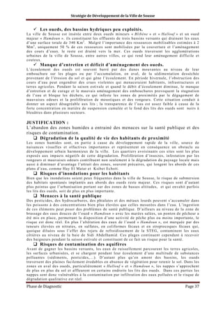 Stratégie de Développement de la Ville de Sousse

Les oueds, des bassins hydriques peu exploités.
La ville de Sousse est insérée entre deux oueds mineurs « Blibène » et « Hallouf » et un oued
majeur « Hamdoun ». ils constituent les effluents de trois bassins versants qui drainent les eaux
d’une surface totale de 340 Km 2 . Malgré l’importance des ressources mobilisables estimées à 2
Mm 3 , uniquement 50 % de ces ressources sont mobilisées par la couverture et l’aménagement
des cours d’eaux. le reste est drainé vers la mer. Ces oueds traversent les agglomérations
urbaines de la ville de Sousse, entre autres villes, ce qui rend leur aménagement difficile et
couteux.

Manque d’entretien et déficit d’aménagement des oueds.
L’écoulement des oueds est souvent barré par des dunes mouvantes au niveau de leur
embouchure sur les plages ou par l’accumulation, en aval, de la sédimentation desséchée
provenant de l’érosion du sol et qui gène l’écoulement. En période hivernale, l’obstruction des
cours d’eau peut engendrer des crues violentes qui menaceraient habitants, infrastructures et
terres agricoles. Pendant la saison estivale et quand le débit d’écoulement diminue, le manque
d’entretien et de curage et le mauvais aménagement des embouchures provoquent la stagnation
de l’eau et bloque les déchets, ce qui infeste les zones de proximités par le dégagement de
mauvaises odeurs et la prolifération de moustiques et des rongeurs. Cette situation conduit à
donner un aspect désagréable aux lits ; la transparence de l’eau est assez faible à cause de la
forte concentration en matière de suspension cumulée et le fond des lits des oueds sont noirs à
bleuâtres dans plusieurs secteurs.

JUSTIFICATION :
L’abandon des zones humides a entrainé des menaces sur la santé publique et des
risques de contamination.
Dégradation de la qualité de vie des habitants de proximité
Les zones humides sont, en partie à cause du développement rapide de la ville, source de
nuisances visuelles et olfactives importantes et représentent en conséquence un obstacle au
développement urbain harmonieux de la ville. Les quartiers avoisinants ces sites sont les plus
exposés aux impacts négatifs de cette dégradation. Prolifération d’insectes, infestation par les
rongeurs et mauvaises odeurs contribuent non seulement à la dégradation du paysage locale mais
aussi à diminuer d’avantage l’attrait des zones, souvent précaires, qui longent les abords de ces
plans d’eau, comme Hay El Matar et Ksibet Echott.

Risques d’inondations pour les habitants
Bien que les inondations soient peux fréquentes dans la ville de Sousse, le risque de submersion
des habitats spontanés implantés aux abords des oueds reste majeur. Ces risques sont d’autant
plus pointus que l’urbanisation portant sur des zones de basses altitudes, et qui envahit parfois
les lits des oueds, soit de plus en plus importante.

Menaces à la santé publique
Des pesticides, des hydrocarbures, des phtalates et des métaux lourds peuvent s’accumuler dans
les poissons à des concentrations bien plus élevées que celles mesurées dans l’eau. L’ingestion
de ces éléments peut poser des problèmes de santé publique. D’ailleurs au niveau de la zone de
brassage des eaux douces de l’oued « Hamdoun » avec les marées salées, un ponton de pêcheur a
été mis en place, permettant la disposition d’une activité de pêche plus ou moins importante, le
risque est donc réel. En plus l’altération des eaux de l’oued « Hamdoun », est marquée par des
teneurs élevées en nitrates, en sulfates, en coliformes fécaux et en streptocoques fécaux qui,
quoique diluées sous l’effet des rejets de refroidissement de la STEG, contaminent les eaux
côtières au niveau de la baie de Sidi Abdelhamid. Ces plages continuent cependant à recevoir
des baigneurs pendant la saison estivale et constituent de ce fait un risque pour la santé.

Risques de contamination des aquifères
Avant de gagner les bassins versants, les eaux de ruissellement parcourent les terres agricoles,
les surfaces urbanisées, et se chargent pendant leur écoulement d’une multitude de substances
polluantes (sédiments, pesticides,…). D’autant plus qu’en amont des bassins, les oueds
traversent des plaines facilement érodables en absence de végétation pour retenir le sol. Dans les
zones en aval des oueds, particulièrement « Hallouf » et « Hamdoun », les nappes s’approchent
de plus en plus du sol et affleurent en certains endroits les lits des oueds. Dans ces parties les
nappes sont donc vulnérables à la contamination par infiltration des eaux polluées et le risque de
dégradation qualitative est réel.

Phase de Diagnostic

Page 37

 