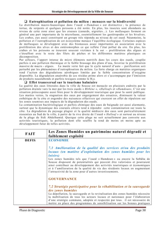 Stratégie de Développement de la Ville de Sousse

Eutrophisation et pollution du milieu : menaces sur la biodiversité
La distribution macro-faunestique dans l’oued « Hamdoun » est distinctive ; la présence de
tortue, de serpents et quelques poissons a été notée. En plus, les insectes sont abondants au
niveau de cette zone ainsi que les oiseaux (canards, aigrettes…). Les mollusques forment en
général une part importante de la microfaune, essentiellement les gastéropodes et les bivalves.
Les crabes, eux aussi constituent un groupe très répondu au niveau de cet oued. Néanmoins, la
pollution et l’eutrophisation de cet écosystème menace l’équilibre écologique. Certaines espèces
de mollusques se développent avec des biomasses assez importantes en association avec la
prolifération des ulves et des entéromorphes ce qui reflète l’état pollué du site. En plus, les
crabes et les poissons se trouvent souvent victimes à la sur – prolifération des algues et
s’étouffent avec le reste des filets de pêches et les différentes matières plastiques en
décomposition.
Par ailleurs, l’apport intense de micro éléments nutritifs dans les cours des oueds, couplée
parfois à une pollution thermique et le faible brassage des plans d’eau, favorise la prolifération
massive de macro - algues. La marée verte fait que le cycle naturel d’auto – purification soit
perturbé par les phénomènes d’eutrophisation du milieu. La forte charge en matières organiques
rend l’action des dégradations aérobiques limitée par la faible concentration d’oxygène
disponible. La dégradation anaérobie de ces résidus prime alors et s’accompagne par l’émission
de produits nauséabonds et parfois toxiques comme le H 2 s.

Effet transversal sur le tourisme balnéaire
La qualité des eaux littorales dans la ville de Sousse est menacée en plusieurs endroits par la
pollution drainée vars la mer par les trois oueds « Blibène », «Hallouf» et «Hamdoun». C’est une
situation préoccupante aussi bien pour le développement touristique que pour la santé publique.
Les marées vertes, la stagnation des eaux par engorgement des estuaires, diminuent la valeur
esthétique de la côte et engendre des nuisances olfactives qui exercent un effet de répulsion sur
les zones soumises aux impacts de la dégradation des oueds.
La contamination bactériologique et parfois chimique des eaux de baignade est aussi alarmante,
surtout que la dynamique des courants côtiers tend à répondre cette contamination sur toute la
côte. La dégradation du paysage plagier et la qualité médiocre des eaux sont particulièrement
ressenties au Sud de la ville, à partir de la rive droite de l’oued « Hallouf » et surtout au niveau
de la plage de Sidi Abdelhamid. Quoique cette plage ne soit actuellement pas convoite aux
activités touristiques, la pollution dont elle souffre la rend de moins en moins apte au
développement futur de telles activités.

FAIT

Les Zones Humides un patrimoine naturel dégradé et
faiblement exploité

DEFIS

ECONOMIE
7.1 Amélioration de la qualité des services et/ou des produits
locaux (en matière d’exploitation des zones humides pour les
loisirs)
Les zones humides tels que l’oued « Hamdoun » ou encore la Sebkha de
Sousse disposent de potentialités qui peuvent être valorisées et pourraient
ainsi contribuer au développement des activités touristiques et économiques
et à l’amélioration de la qualité de vie des résidents locaux en augmentant
l’attractivité de la zone pour d’autres investissements.

GOUVERNANCE
7.2 Stratégie participative pour la réhabilitation et la sauvegarde
des zones humides
La dépollution, la sauvegarde et la revitalisation des zones humides nécessite
la mobilisation de tous les acteurs locaux et nationaux pour l’élaboration
d’une stratégie commune, adoptée et respectée par tous. il est nécessaire de
mettre en place des programmes de sensibilisation sur les bonnes pratiques

Phase de Diagnostic

Page 38

 