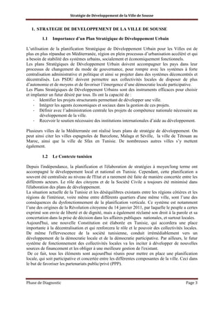 Stratégie de Développement de la Ville de Sousse

1. STRATEGIE DE DEVELOPPEMENT DE LA VILLE DE SOUSSE
1.1

Importance d’un Plan Stratégique de Développement Urbain

L’utilisation de la planification Stratégique de Développement Urbain pour les Villes est de
plus en plus répandue en Méditerranée, région en plein processus d’urbanisation accéléré et qui
a besoin de stabilité des systèmes urbains, socialement et économiquement fonctionnels.
Les plans Stratégiques de Développement Urbain doivent accompagner les pays dans leur
processus de changement du mode de gouvernance, pour rompre avec les systèmes à forte
centralisation administrative et politique et ainsi se projeter dans des systèmes déconcentrés et
décentralisés. Les PSDU doivent permettre aux collectivités locales de disposer de plus
d’autonomie et de moyens et de favoriser l’émergence d’une démocratie locale participative.
Les Plans Stratégiques de Développement Urbains sont des instruments efficaces pour choisir
et implanter un futur désiré par tous. Ils ont la capacité de :
- Identifier les projets structurants permettant de développer une ville.
- Intégrer les agents économiques et sociaux dans la gestion de ces projets.
- Définir avec l’administration centrale les projets de compétence nationale nécessaire au
développement de la ville.
- Recevoir le soutien nécessaire des institutions internationales d’aide au développement.
Plusieurs villes de la Méditerranée ont réalisé leurs plans de stratégie de développement. On
peut ainsi citer les villes espagnoles de Barcelone, Malaga et Séville, la ville de Tétouan au
Maroc, ainsi que la ville de Sfax en Tunisie. De nombreuses autres villes s’y mettent
également.
1.2

Le Contexte tunisien

Depuis l'indépendance, la planification et l'élaboration de stratégies à moyen/long terme ont
accompagné le développement local et national en Tunisie. Cependant, cette planification a
souvent été centralisée au niveau de l'Etat et a rarement été faite de manière concertée entre les
différents acteurs. Le rôle des citoyens et de la Société Civile a toujours été minimisé dans
l'élaboration des plans de développement.
La situation actuelle de la Tunisie et les déséquilibres existants entre les régions côtières et les
régions de l'intérieur, voire même entre différents quartiers d'une même ville, sont l’une des
conséquences du dysfonctionnement de la planification verticale. Ce système est notamment
l’une des origines de la Révolution citoyenne du 14 janvier 2011, par laquelle le peuple a certes
exprimé son envie de liberté et de dignité, mais a également réclamé son droit à la parole et sa
concertation dans la prise de décision dans les affaires publiques nationales, et surtout locales.
Aujourd'hui, une nouvelle Constitution est élaborée en Tunisie, qui accordera une place
importante à la décentralisation et qui renforcera le rôle et le pouvoir des collectivités locales.
De même l'effervescence de la société tunisienne, conduit irrémédiablement vers un
développement de la démocratie locale et de la démocratie participative. Par ailleurs, le futur
système de fonctionnement des collectivités locales va les inciter à développer de nouvelles
sources de financement et les obliger à une meilleure gestion de l'existant.
De ce fait, tous les éléments sont aujourd'hui réunis pour mettre en place une planification
locale, qui soit participative et concertée entre les différentes composantes de la ville. Ceci dans
le but de favoriser les partenariats public/privé (PPP).

Phase de Diagnostic

Page 3

 