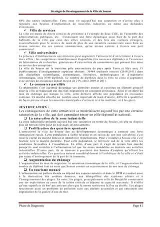 Stratégie de Développement de la Ville de Sousse

60% des unités industrielles. Cette zone vit aujourd’hui une saturation et n’arrive plus à
répondre aux besoins d’implantation de nouvelles industries ou même aux demandes
d’extension.

Ville de services
La ville est munie de divers services de proximité à l’exemple de deux CHU, de l’ensemble des
administrations publiques, etc. Connaissant une forte dynamique aussi bien de la part des
habitants de la ville que ceux des villes voisines, et des fois des visiteurs étrangers,
essentiellement pour le service de santé.de plus de son caractère commerciale aussi bien au
niveau internes via ces centres commerciaux, qu’au niveau externe à travers son port
commercial.

Ville universitaire
La présence d’établissements universitaires peut augmenter l’attractivité d’un territoire à travers
deux effets ; les compétences immédiatement disponibles (les nouveaux diplômés) et l’existence
de laboratoires de recherches générateurs d’externalités de connaissance qui peuvent être mise
au service des entreprises.
La ville de Sousse est le troisième pôle universitaire du pays après Tunis et Sfax avec 15
établissements d’enseignements supérieur abritant 30469 étudiants inscrits (2010/2011) dans
des disciplines scientifiques, économiques, littéraires, technologiques et d’ingénierie
informatique, avec 8780 diplômés. Le nombre de diplômés dans la ville ne cesse d’augmenter
avec un taux de croissance annuel moyen de 21% entre 2009 et 2011.

Le commerce parallèle
Ce phénomène s’est accentué davantage ces dernières années et constitue un élément attractif
pour la ville se traduisant par des flux migratoires en constante croissance. Ainsi et en dépit du
taux de chômage qui marque la ville, cette dernière affiche une population en croissance
continue. Ce marché absorbe un nombre assez important de main d’œuvre, difficile à quantifier
de façon précise et que les autorités municipales n’arrivent ni à les maîtriser, ni à les gérer.

JUSTIFICATION :
Les conséquences de cette attractivité se matérialisent aujourd’hui par une certaine
saturation de la ville, qui doit cependant rester un pôle régional et national.
La saturation de la zone industrielle
La zone industrielle présente aujourd’hui une saturation en terme du foncier, où elle ne dispose
plus de terrains libre pour de nouveaux investissements.

Prolifération des quartiers spontanés
L’attractivité la ville de Sousse due au développement économique a entrainé une forte
immigration rurale. Cette population à faible revenue et en raison de son non solvabilité s’est
trouvée exclut du marché foncier et immobilier réglementaire. Pour s’installer à Sousse elle s’est
tournée vers le marché parallèle. Pour cette population, le territoire sud de la ville offre les
conditions favorables à l’installation. En effet, d’une part il s’agit de terrain bon marché
puisqu’ils sont interdits à l’urbanisation tel que les zones inondables ou destinés aux activités
industrielles. D’autre part, ils se trouvent à proximité des bassins d’emplois qu’offrent les
activités industrielles. Ces quartiers nuisent considérablement à l’esthétique de la ville et n’était
pas sujets d’aménagement de la part de la commune.

Augmentation du chômage
L’augmentation du taux de migration, la saturation économique de la ville, et l’augmentation du
nombre de diplômé font en sorte que Sousse connait un accroissement de son taux de chômage.

Un tourisme menacé
L’urbanisation est parfois étendu au dépend des espaces naturels et dans le DPM et conduit ainsi
à la destruction des cordons dunaires, aux déséquilibre des systèmes côtiers et à
l’amaigrissement des plages. En outre, les plages, principalement celle de Boujaâfar connaissent
une sur exploitation au cours de la saison estivale et dépasse sa capacité maximale. Il n’offre
qu’une superficie de 4m² par estivant alors que la norme tunisienne la fixe au double. Les plages
rencontrent aussi un problème de pollution suite aux déchets accumulés et qui entrainent une
dégradation de la qualité d’eau de mer.

Phase de Diagnostic

Page 41

 