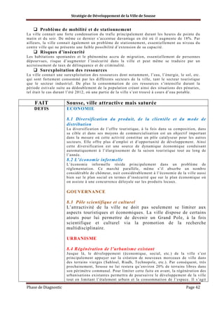 Stratégie de Développement de la Ville de Sousse

Problème de mobilité et de stationnement
La ville connait une forte condensation du trafic principalement durant les heures de pointe du
matin et du soir. De même ce dernier s’accentue davantage en été où il augmente de 18%. Par
ailleurs, la ville connait également un problème de stationnement, essentiellement au niveau d u
centre ville qui ne présente une faible possibilité d’extension de sa capacité.

Risques d’insécurité
Les habitations spontanées et le phénomène accru de migration, essentiellement de personnes
dépourvues, risque d’augmenter l’insécurité dans la ville et peut même se traduire par un
accroissement de taux de délinquance et de criminalité.

Surexploitation des ressources
La ville connait une surexploitation des ressources dont notamment, l’eau, l’énergie, le sol, etc.
qui sont fortement consommé par les différents secteurs de la ville, tant le secteur touristique
que le secteur industriel. De plus la consommation de ces ressources s’intensifie durant la
période estivale suite au dédoublement de la population créant ainsi des situations des pénuries,
tel était le cas durant l’été 2012, où une partie de la ville s’est trouvé à cours d’eau potable.

FAIT

Sousse, ville attractive mais saturée

DEFIS

ECONOMIE
8.1 Diversification du produit, de la clientèle et du mode de
distribution
La diversification de l’offre touristique, à la fois dans sa composition, dans
sa cible et dans ses moyens de commercialisation est un objectif important
dans la mesure où cette activité constitue un pôle catalyseur pour les autres
secteurs. Elle offre plus d’emploi et d’opportunité de développement. Ainsi
cette diversification est une source de dynamique économique conduisant
automatiquement à l’élargissement de la saison touristique tout au long de
l’année.

8.2 L’économie informelle
L’économie informelle réside principalement dans un problème de
réglementation. Ce marché parallèle, même s’il absorbe un nombre
considérable de chômeur, nuit considérablement à l’économie de la ville aussi
bien sur le plan social en termes d’insécurité que sur le plan économique où
on assiste à une concurrence déloyale sur les produits locaux.

GOUVERNANCE
8.3 Pôle scientifique et culturel
L’attractivité de la ville ne doit pas seulement se limiter aux
aspects touristiques et économiques. La ville dispose de certains
atouts pour lui permettre de devenir un Grand Pole, à la fois
scientifique et culturel via la promotion de la recherche
multidisciplinaire.
URBANISME
8.4 Régénération de l’urbanisme existant
Jusque là, le développement (économique, social, etc.) de la ville s’est
principalement appuyer sur la création de nouveaux morceaux de ville dans
des terrains vierges (Sahloul, Riadh, Technopole, etc.). Par conséquent, très
prochainement, Sousse ne lui restera qu’environ 20% de terrains libres dans
son périmètre communal. Pour limiter cette fuite en avant, la régénération des
urbanisations existantes permettra de poursuivre le développement de la ville
tout en limitant l’étalement urbain et la consommation de l’espace. Il s’agit

Phase de Diagnostic

Page 42

 
