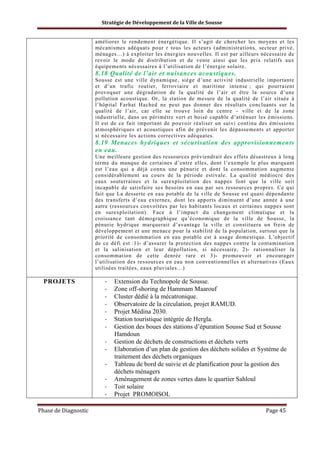 Stratégie de Développement de la Ville de Sousse

améliorer le rendement énergétique. Il s’agit de chercher les moyens et les
mécanismes adéquats pour r tous les acteurs (administrations, secteur privé,
ménages…) à exploiter les énergies nouvelles. Il est par ailleurs nécessaire de
revoir le mode de distribution et de vente ainsi que les prix relatifs aux
équipements nécessaires à l’utilisation de l’énergie solaire.

8.18 Qualité de l’air et nuisances acoustiques.
Sousse est une ville dynamique, siège d’une activité industrielle importante
et d’un trafic routier, ferroviaire et maritime intense ; qui pourraient
provoquer une dégradation de la qualité de l’air et être la source d’une
pollution acoustique. Or, la station de mesure de la qualité de l’air située à
l’hôpital Farhat Hached ne peut pas donner des résultats concluants sur la
qualité de l’air, car elle se trouve loin du centre – ville et de la zone
industrielle, dans un périmètre vert et boisé capable d’atténuer les émissions.
Il est de ce fait important de pouvoir réaliser un suivi continu des émissions
atmosphériques et acoustiques afin de prévenir les dépassements et apporter
si nécessaire les actions correctives adéquates.

8.19 Menaces hydriques et sécurisation des approvisionnements
en eau.
Une meilleure gestion des ressources préviendrait des effets désastreux à long
terme du manque de certaines d’entre elles, dont l’exemple le plus marquant
est l’eau qui a déjà connu une pénurie et dont la consommation augmente
considérablement au cours de la période estivale. La qualité médiocre des
eaux souterraines et la surexploitation des nappes font que la ville soit
incapable de satisfaire ses besoins en eau par ses ressources propres. Ce qui
fait que La desserte en eau potable de la ville de Sousse est quasi dépendante
des transferts d’eau externes, dont les apports diminuent d’une année à une
autre (ressources convoitées par les habitants locaux et certaines nappes sont
en surexploitation). Face à l’impact du changement climatique et la
croissance tant démographique qu’économique de la ville de Sousse, la
pénurie hydrique marquerait d’avantage la ville et constituera un frein de
développement et une menace pour la stabilité de la population, surtout que la
priorité de consommation en eau potable est à usage domestique. L’objectif
de ce défi est :1)- d’assurer la protection des nappes contre la contamination
et la salinisation et leur dépollution, si nécessaire, 2)- rationnaliser la
consommation de cette denrée rare et 3)- promouvoir et encourager
l’utilisation des ressources en eau non conventionnelles et alternatives (Eaux
utilisées traitées, eaux pluviales…)

PROJETS

-

Phase de Diagnostic

Extension du Technopole de Sousse.
Zone off-shoring de Hammam Maarouf
Cluster dédié à la mécatronique.
Observatoire de la circulation, projet RAMUD.
Projet Médina 2030.
Station touristique intégrée de Hergla.
Gestion des boues des stations d’épuration Sousse Sud et Sousse
Hamdoun
Gestion de déchets de constructions et déchets verts
Elaboration d’un plan de gestion des déchets solides et Système de
traitement des déchets organiques
Tableau de bord de suivie et de planification pour la gestion des
déchets ménagers
Aménagement de zones vertes dans le quartier Sahloul
Toit solaire
Projet PROMOISOL
Page 45

 