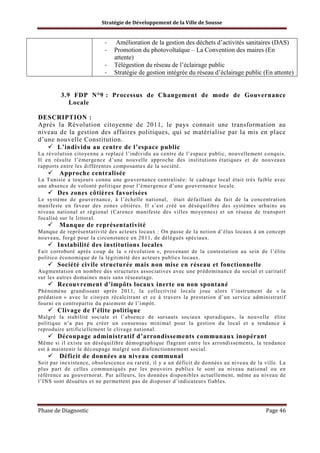 Stratégie de Développement de la Ville de Sousse

-

Amélioration de la gestion des déchets d’activités sanitaires (DAS)
Promotion du photovoltaïque – La Convention des maires (En
attente)
Télégestion du réseau de l’éclairage public
Stratégie de gestion intégrée du réseau d’éclairage public (En attente)

3.9 FDP N°9 : Processus de Changement de mode de Gouvernance
Locale
DESCRIPTION :
Après la Révolution citoyenne de 2011, le pays connait une transformation au
niveau de la gestion des affaires politiques, qui se matérialise par la mis en place
d’une nouvelle Constitution.
L’individu au centre de l’espace public
La révolution citoyenne a replacé l’individu au centre de l’espace public, nouvellement conquis.
Il en résulte l’émergence d’une nouvelle approche des institutions étatiques et de nouveaux
rapports entre les différentes composantes de la société.

Approche centralisée
La Tunisie a toujours connu une gouvernance centralisée: le cadrage local était très faible avec
une absence de volonté politique pour l’émergence d’une gouvernance locale.

Des zones côtières favorisées
Le système de gouvernance, à l’échelle national, était défaillant du fait de la concentration
manifeste en faveur des zones côtières. Il s’est créé un déséquilibre des systèmes urbains au
niveau national et régional (Carence manifeste des villes moyennes) et un réseau de transport
focalisé sur le littoral.

Manque de représentativité
Manque de représentativité des acteurs locaux : On passe de la notion d’élus locaux à un concept
nouveau, forgé pour la circonstance en 2011, de délégués spéciaux.

Instabilité des institutions locales
Fait corroboré après coup de la « révolution », provenant de la contestation au sein de l’élite
politico économique de la légitimité des acteurs publics locaux.

Société civile structurée mais non mise en réseau et fonctionnelle
Augmentation en nombre des structures associatives avec une prédominance du social et caritatif
sur les autres domaines mais sans réseautage.

Recouvrement d’impôts locaux inerte ou non spontané
Phénomène grandissant après 2011, la collectivité locale joue alors l’instrument de « la
prédation » avec le citoyen récalcitrant et ce à travers la prestation d’un service administratif
fourni en contrepartie du paiement de l’impôt.

Clivage de l’élite politique
Malgré la stabilité sociale et l’absence de sursauts sociaux sporadiques, la nouvelle élite
politique n’a pas pu créer un consensus minimal pour la gestion du local et a tendance à
reproduire artificiellement le clivage national.

Découpage administratif d’arrondissements communaux inopérant
Même si il existe un déséquilibre démographique flagrant entre les arrondissements, la tendance
est à maintenir le découpage malgré son disfonctionnement social.

Déficit de données au niveau communal
Soit par inexistence, obsolescence ou rareté, il y a un déficit de données au niveau de la ville. La
plus part de celles communiqués par les pouvoirs publics le sont au niveau national ou en
référence au gouvernorat. Par ailleurs, les données disponibles actuellement, même au niveau de
l’INS sont désuètes et ne permettent pas de disposer d’indicateurs fiables.

Phase de Diagnostic

Page 46

 