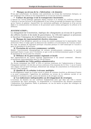 Stratégie de Développement de la Ville de Sousse

Manque au niveau de la « fabrication » de données
D’une part actuellement, les données sont centralisées au niveau des institutions étatiques, ce
qui complique leur collecte et leur disponibilité au niveau du territoire communal.

Culture du partage et de la transparence inexistante.
L’opacité de l’action publique appliquée depuis toujours et le manque de confiance autour de
l’autorité n’ont pas favorisé le développement d’une culture de partage de données tant à Sousse
qu’en Tunisie en général. Aujourd’hui, les institutions publiques ne disposent ni d’un service
dédié à la communication de données ni de personnel ayant comme prérogative la collecte et la
diffusion.

JUSTIFICATION :
Le changement de Constitution, implique des changements au niveau de la gestion
des affaires locales et du mode de gouvernance. La ville doit appuyer ce processus
et favoriser l’émergence de la Démocratie Locale Participative.
Manque de représentativité élective citoyenne
Instauration d’une délégation spéciale au niveau du conseil communal de la municipalité, faute
d’élections libres à temps après la démission des membres et la dissolution de l’ancien conseil.
Du coup, un manque de légitimité politique citoyenne paralyse le staff municipal et l’accule à
gérer le quotidien et le provisoire.

Prestation de services communaux variable
Malgré l’accroissement démographique de certains arrondissements communaux, le service
municipal fourni n’a pas suivi l’évolution, ce qui a créé un disfonctionnement quant à l’égalité
de prestation de service pour les citoyens.

Défiance de la gouvernance régionale et locale
Non représentativité du conseil régional supranational et du conseil communal.
d’institutions intercommunales dans la ville de Sousse.

Absence

Instabilité de l’élite politico-administrative
Au niveau notamment des EPIC et EPA et services extérieurs de l’administration à Sousse.
Changement multiple à la tête des services extérieurs (Une moyenne de 2,5 fois / 1 an et 4 mois)
sans impact réel ou motif technique, démontrant une manque de concertation et d’interaction au
sein de l’élite indiquée.

Qualité de vie urbaine à niveaux multiples
Le développement inégal sur le plan social et urbain de certaines localités au détriment d’autres
a eu pour conséquence l’apparition de problèmes au niveau de la cohésion sociale et un
sentiment d’exclusion sociale, source de tensions et de clivages sociaux.

Les indicateurs indispensables au développement de stratégies
L’existence de données est une condition fondamentale pour agir dans une ville à travers
l’orientation des choix politiques. La disponibilité et l’actualisation des données permettent
l’élaboration d’un diagnostic fiable et permanent, en vue de mettre en place des stratégies de
développement fiables.

Phase de Diagnostic

Page 47

 
