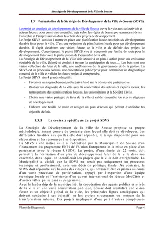 Stratégie de Développement de la Ville de Sousse

1.3

Présentation de la Stratégie de Développement de la Ville de Sousse (SDVS)

Le projet de stratégie de développement de la ville de Sousse ouvre la voie aux collectivités et
acteurs locaux pour construire ensemble, agir selon les règles de bonne gouvernance et éviter
l’anarchie et l’improvisation dans les choix des projets de développement.
Le Projet SDVS consiste à mettre en place une planification locale, un choix du développement
durable futur pour la ville. C’est une opération de planification locale pour un développement
durable. Il s'agit d'élaborer une vision future de la ville et de définir des projets de
développement. Concrètement, le projet SDVS vise à concevoir une feuille de route pour le
développement futur avec la participation de l’ensemble de la ville.
La Stratégie de Développement de la Ville doit aboutir à un plan d’action pour une croissance
équitable de la ville, élaboré et conduit à travers la participation de tous…. Les buts sont une
vision collective du futur de la ville, une amélioration de la gouvernance et de la gestion. La
SDVS est un processus continu, une concertation public/privé pour déterminer un diagnostique
concerté de la ville et valider les futurs projets à entreprendre.
Le Projet SDVS vise 4 grands objectifs :
-

Favoriser un rapprochement public/privé basé sur la démocratie participative.
Réaliser un diagnostic de la ville avec la concertation des acteurs et experts locaux, les
représentants des administrations locales, les universitaires et la Société Civile.

-

Choisir une vision partagée du futur de la ville et valider ensemble les axes stratégiques
de développement.
Elaborer une feuille de route et rédiger un plan d’action qui permet d’atteindre les
objectifs définis.

-

1.3.1

Le contexte spécifique du projet SDVS

La Stratégie de Développement de la ville de Sousse propose sa propre
méthodologie, tenant compte du contexte dans lequel elle doit se développer, des
différentes finalités aux quelles elle doit répondre, le temps disponible pour son
élaboration et les ressources à sa disposition.
La SDVS a été initiée suite à l’obtention par la Municipalité de Sousse d’un
financement du programme ENPI de l’Union Européenne et la mise en place d’un
partenariat avec le réseau USUDS. Le projet, d’une durée de 22 mois, doit
permettre la réalisation d’un plan de développement futur de la ville dans son
ensemble, dans lequel on identifierait les projets que la ville doit entreprendre. La
Municipalité a décidé que la SDVS ne serait pas uniquement un processus
technique et professionnel, avec une décision politique finale. Au contraire, la
SDVS doit répondre aux besoins des citoyens, qui devraient être exprimés au cours
d’un vaste processus de participation, appuyé par l’expertise d’une équipe
technique locale et l’assistance d’un expert international du réseau MedCités et
d’autres villes participant au programme.
Avec le leadership de la municipalité, la coopération des agents publics et privés
de la ville et une vaste consultation publique, Sousse doit identifier une vision
future et un objectif global de la ville, les principales lignes stratégiques qui
doivent conduire à cet objectif et les projets structurants ou moteurs de la
transformation urbaine. Ces projets impliquent d’une part d’autres compétences
Phase de Diagnostic

Page 4

 