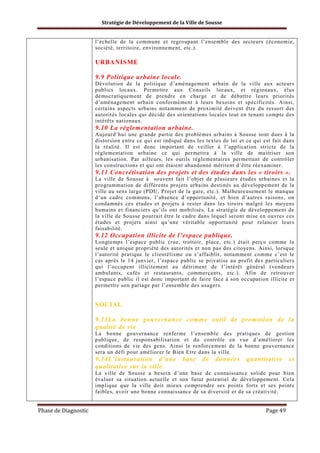 Stratégie de Développement de la Ville de Sousse

l’échelle de la commune et regroupant l’ensemble des secteurs (économie,
société, territoire, environnement, etc.).

URBANISME
9.9 Politique urbaine locale.
Dévolution de la politique d’aménagement urbain de la ville aux acteurs
publics locaux. Permettre aux Conseils locaux, et régionaux, élus
démocratiquement de prendre en charge et de débattre leurs priorités
d’aménagement urbain conformément à leurs besoins et spécificités. Ainsi,
certains aspects urbains notamment de proximité doivent être du ressort des
autorités locales qui décide des orientations locales tout en tenant compte des
intérêts nationaux.

9.10 La règlementation urbaine.
Aujourd’hui une grande partie des problèmes urbains à Sousse sont dues à la
distorsion entre ce qui est indiqué dans les textes de loi et ce qui est fait dans
la réalité. Il est donc important de veiller à l’application stricte de la
réglementation urbaine ce qui permettra à la ville de maitriser son
urbanisation. Par ailleurs, les outils réglementaires permettant de contrôler
les constructions et qui ont étaient abandonné méritent d’être réexaminer.

9.11 Concrétisation des projets et des études dans les « tiroirs ».
La ville de Sousse à souvent fait l’objet de plusieurs études urbaines et la
programmation de différents projets urbains destinés au développement de la
ville au sens large (PDU, Projet de la gare, etc.). Malheureusement le manque
d’un cadre communs, l’absence d’opportunité, et bien d’autres raisons, on
condamnés ces études et projets à rester dans les tiroirs malgré les moyens
humains et financiers qu’ils ont mobilisés. La stratégie de développement de
la ville de Sousse pourrait être le cadre dans lequel seront mise en ouvres ces
études et projets ainsi qu’une véritable opportunité pour relancer leurs
faisabilité.

9.12 Occupation illicite de l’espace publique.
Longtemps l’espace public (rue, trottoir, place, etc.) était perçu comme la
seule et unique propriété des autorités et non pas des citoyens. Ainsi, lorsque
l’autorité pratique le clientélisme ou s’affaiblit, notamment comme c’est le
cas après le 14 janvier, l’espace public se privatise au profit des particuliers
qui l’occupent illicitement au détriment de l’intérêt général (vendeurs
ambulants, cafés et restaurants, commerçants, etc.). Afin de retrouver
l’espace public il est donc important de faire face à son occupation illicite et
permettre son partage par l’ensemble des usagers.

SOCIAL
9.13La bonne gouvernance comme outil de promotion de la
qualité de vie
La bonne gouvernance renferme l’ensemble des pratiques de gestion
publique, de responsabilisation et du contrôle en vue d’améliorer les
conditions de vie des gens. Ainsi le renforcement de la bonne gouvernance
sera un défi pour améliorer le Bien Etre dans la ville.

9.14L’instauration d’une
qualitative sur la ville.

base

de

données

quantitative

et

La ville de Sousse a besoin d’une base de connaissance solide pour bien
évaluer sa situation actuelle et son futur potentiel de développement. Cela
implique que la ville doit mieux comprendre ses points forts et ses points
faibles, avoir une bonne connaissance de sa diversité et de sa créativité.

Phase de Diagnostic

Page 49

 