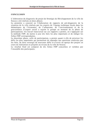 Stratégie de Développement de la Ville de Sousse

CONCLUSION
L’élaboration du diagnostic du projet de Stratégie de Développement de la ville de
Sousse a été réalisée en deux phases.
La première a consisté en l’élaboration de rapports de pré-diagnostic de la
situation de la ville réalisés par les experts de l’équipe technique locale dans les
thématiques de l’économie, de l’urbanisme, de l’environnement et de la
gouvernance (l’expert social a rejoint le groupe au moment de la phase de
participation). Un travail transversal sur ces rapports a permis, en s’appuyant sur
la méthode FDP, de mettre à jour dix faits les plus importants et de rédiger les
fiches FDP correspondantes.
La deuxième phase, celle de participation, a permis quant à elle de prioriser les
défis les plus importants qui permettent de répondre aux questions soulevées par
les faits, de faire ressurgir de nouveaux défis et d’avoir un aperçu des projets en
cours de réalisation ou projetés au niveau de la ville de Sousse.
Le résultat final est composé de dix fiches FDP concertées et validées par
l’ensemble des participants.

Phase de Diagnostic

Page 53

 