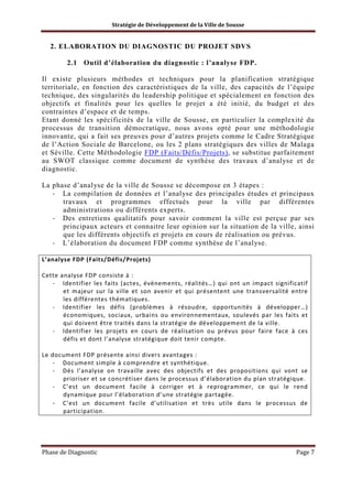 Stratégie de Développement de la Ville de Sousse

2. ELABORATION DU DIAGNOSTIC DU PROJET SDVS
2.1 Outil d’élaboration du diagnostic : l’analyse FDP.
Il existe plusieurs méthodes et techniques pour la planification stratégique
territoriale, en fonction des caractéristiques de la ville, des capacités de l’équipe
technique, des singularités du leadership politique et spécialement en fonction des
objectifs et finalités pour les quelles le projet a été initié, du budget et des
contraintes d’espace et de temps.
Etant donné les spécificités de la ville de Sousse, en particulier la complexité du
processus de transition démocratique, nous avons opté pour une méthodologie
innovante, qui a fait ses preuves pour d’autres projets comme le Cadre Stratégique
de l’Action Sociale de Barcelone, ou les 2 plans stratégiques des villes de Malaga
et Séville. Cette Méthodologie FDP (Faits/Défis/Projets), se substitue parfaitement
au SWOT classique comme document de synthèse des travaux d’analyse et de
diagnostic.
La phase d’analyse de la ville de Sousse se décompose en 3 étapes :
- La compilation de données et l’analyse des principales études et principaux
travaux et programmes effectués pour la ville par différentes
administrations ou différents experts.
- Des entretiens qualitatifs pour savoir comment la ville est perçue par ses
principaux acteurs et connaitre leur opinion sur la situation de la ville, ainsi
que les différents objectifs et projets en cours de réalisation ou prévus.
- L’élaboration du document FDP comme synthèse de l’analyse.
L’analyse FDP (Faits/Défis/Projets)
Cette analyse FDP consiste à :
- Identifier les faits (actes, évènements, réalités…) qui ont un impact significatif
et majeur sur la ville et son avenir et qui présentent une transversalité entre
les différentes thématiques.
- Identifier les défis (problèmes à résoudre, opportunités à développer…)
économiques, sociaux, urbains ou environnementaux, soulevés par les faits et
qui doivent être traités dans la stratégie de développement de la ville.
- Identifier les projets en cours de réalisation ou prévus pour faire face à ces
défis et dont l’analyse stratégique doit tenir compte.
Le document FDP présente ainsi divers avantages :
- Document simple à comprendre et synthétique.
- Dés l’analyse on travaille avec des objectifs et des propositions qui vont se
prioriser et se concrétiser dans le processus d’élaboration du plan stratégique.
- C’est un document facile à corriger et à reprogrammer, ce qui le rend
dynamique pour l’élaboration d’une stratégie partagée.
- C’est un document facile d’utilisation et très utile dans le processus de
participation.

Phase de Diagnostic

Page 7

 