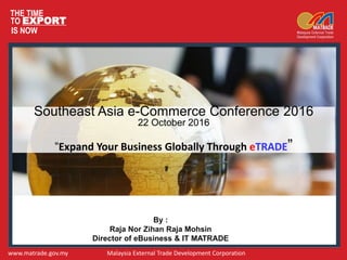 THE TIME
TO EXPORT
IS NOW
www.matrade.gov.my Malaysia External Trade Development Corporation
Southeast Asia e-Commerce Conference 2016
22 October 2016
“Expand Your Business Globally Through eTRADE”
By :
Raja Nor Zihan Raja Mohsin
Director of eBusiness & IT MATRADE
 