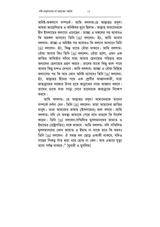 bex-im~jM‡Yi `vÔIqv‡Zi c×wZ 12
Awbó-AKj¨vY m¤ú‡K©| Avwg ejjvg:†n Avj­vni im~j!
Avgiv Rv‡nwjqvZ I AwbóKi hy‡M wQjvg| Avj­vn Avgv‡`i‡K
Øxb Bmjv‡gi Kj¨v‡Y G‡b‡Qb| Av”Qv G g½‡ji ci AveviI
wK Ag½j Avm‡e? wZwb [] ej‡jb: nu¨v, Avwg Avevi
ejjvg: Av”Qv G Awbói ci AveviI wK Kj¨vY Avm‡e? wZwb
[] ej‡jb: nu¨v, wKš‘ Zv‡Z †auvqv _vK‡e| Avwg ejjvg:
†auvqv Avevi wK? wZwb [] ej‡jb: †auvqv n‡jv, Ggb GK
RvwZi Avwef©ve NU‡e hviv Avgvi †n`v‡qZ cwinvi K‡i
Ab¨‡`i †n`v‡qZ MÖnY Ki‡e| Zv‡`i gv‡S wKQy fvj cv‡e
Avevi wKQy g›`I †`L‡e| Avwg ejjvg: Av”Qv G †auvqv wgwkªZ
Kj¨v‡Yi ci wK Avi †Kvb Awbó Avm‡e? wZwb [] ej‡jb:
nu¨v, Avj­vni Øx‡bi c‡_ GK †kªYxi AvnŸvbKvix, hviv
Rvnvbœv‡gi `iRvi Dci n‡Z Rvbœv‡Zi bv‡g AvnŸvb Ki‡e|
Zv‡`i Wv‡K hviv mvov †`‡e Zv‡`i‡K Rvnvbœv‡g wb‡¶c
Ki‡e|
Avwg ejjvg: †n Avj­vni im~j! Avgv‡`i‡K Zv‡`i
m¤ú‡K© eY©bv †`b| wZwb [] ej‡jb: Zviv Avgv‡`i RvwZi
gvbyl| Zviv Avgv‡`i fvlvq (Bmjv‡gi) K_v ej‡e| Avwg
ejjvg: hw` †m Ae¯’v Avgv‡K †c‡q e‡m Zvn‡j wK wb‡`©k
K‡ib| wZwb [] ej‡jb:mw¤§wjZ gymjgvb‡`i RvgvZ I
Bgv‡gi (ivóªcwZi) m‡½ _vK‡e| Avwg ejjvg: hw` mw¤§wjZ
gymjgvb‡`i †Kvb RvgvZ I Bgvg bv _v‡K Z‡e wK Kie?
wZwb [] ej‡jb: H mg¯— `j †Q‡o GKvKx _vK‡e, hw`I
Mv‡Qi wkKo `uvZ Øviv a‡i †nvK bv †Kb| Avi Gfv‡e g„Zz¨
Avmv ch©š— _vK‡e|Ó [eyLvix I gymwjg]
 