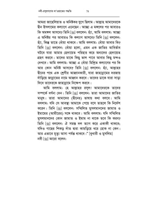 bex-im~jM‡Yi `vÔIqv‡Zi c×wZ 78
Avgiv Rv‡nwjqvZ I AwbóKi hy‡M wQjvg| Avj­vn Avgv‡`i‡K
Øxb Bmjv‡gi Kj¨v‡Y G‡b‡Qb| Av”Qv G g½‡ji ci AveviI
wK Ag½j Avm‡e? wZwb [] ej‡jb: nu¨v, Avwg ejjvg: Av”Qv
G Awbói ci AveviI wK Kj¨vY Avm‡e? wZwb [] ej‡jb:
nu¨v, wKš‘ Zv‡Z †auvqv _vK‡e| Avwg ejjvg: †auvqv Avevi wK?
wZwb [] ej‡jb: †auvqv n‡jv, Ggb GK RvwZi Avwef©ve
NU‡e hviv Avgvi †n`v‡qZ cwinvi K‡i Ab¨‡`i †n`v‡qZ
MÖnY Ki‡e| Zv‡`i gv‡S wKQy fvj cv‡e Avevi wKQy g›`I
†`L‡e| Avwg ejjvg: Av”Qv G †auvqv wgwkªZ Kj¨v‡Yi ci wK
Avi †Kvb Awbó Avm‡e? wZwb [] ej‡jb: nu¨v, Avj­vni
Øx‡bi c‡_ GK †kªYxi AvnŸvbKvix, hviv Rvnvbœv‡gi `iRvq
`uvwo‡q Rvbœv‡Zi bv‡g AvnŸvb Ki‡e| Zv‡`i Wv‡K hviv mvov
w`‡e Zv‡`i‡K Rvnvbœv‡g wb‡¶c Ki‡e|
Avwg ejjvg: †n Avj­vni im~j! Avgv‡`i‡K Zv‡`i
m¤ú‡K© eY©bv †`b| wZwb [] ej‡jb: Zviv Avgv‡`i RvwZi
gvbyl| Zviv Avgv‡`i (Øx‡bi) fvlvq K_v ej‡e| Avwg
ejjvg: hw` †m Ave¯’v Avgv‡K †c‡q e‡m Zvn‡j wK wb‡`©k
K‡ib| wZwb [] ej‡jb: mw¤§wjZ gymjgvb‡`i RvgvZ I
Bgv‡gi (Avgx‡ii) m‡½ _vK‡e| Avwg ejjvg: hw` mw¤§wjZ
gymjgvb‡`i †Kvb RvgvZ I Bgvg bv _v‡K Z‡e wK Kie?
wZwb [] ej‡jb: H mg¯— `j Z¨vM K‡i GKvKx _vK‡e;
hw`I Mv‡Qi wkKo `uvZ Øviv Kvgwo‡q a‡i †nvK bv †Kb|
Avi Gfv‡e g„Zz¨ Avmv ch©š— _vK‡e|Ó [eyLvix I gymwjg]
bex [] Av‡iv e‡jb:
 