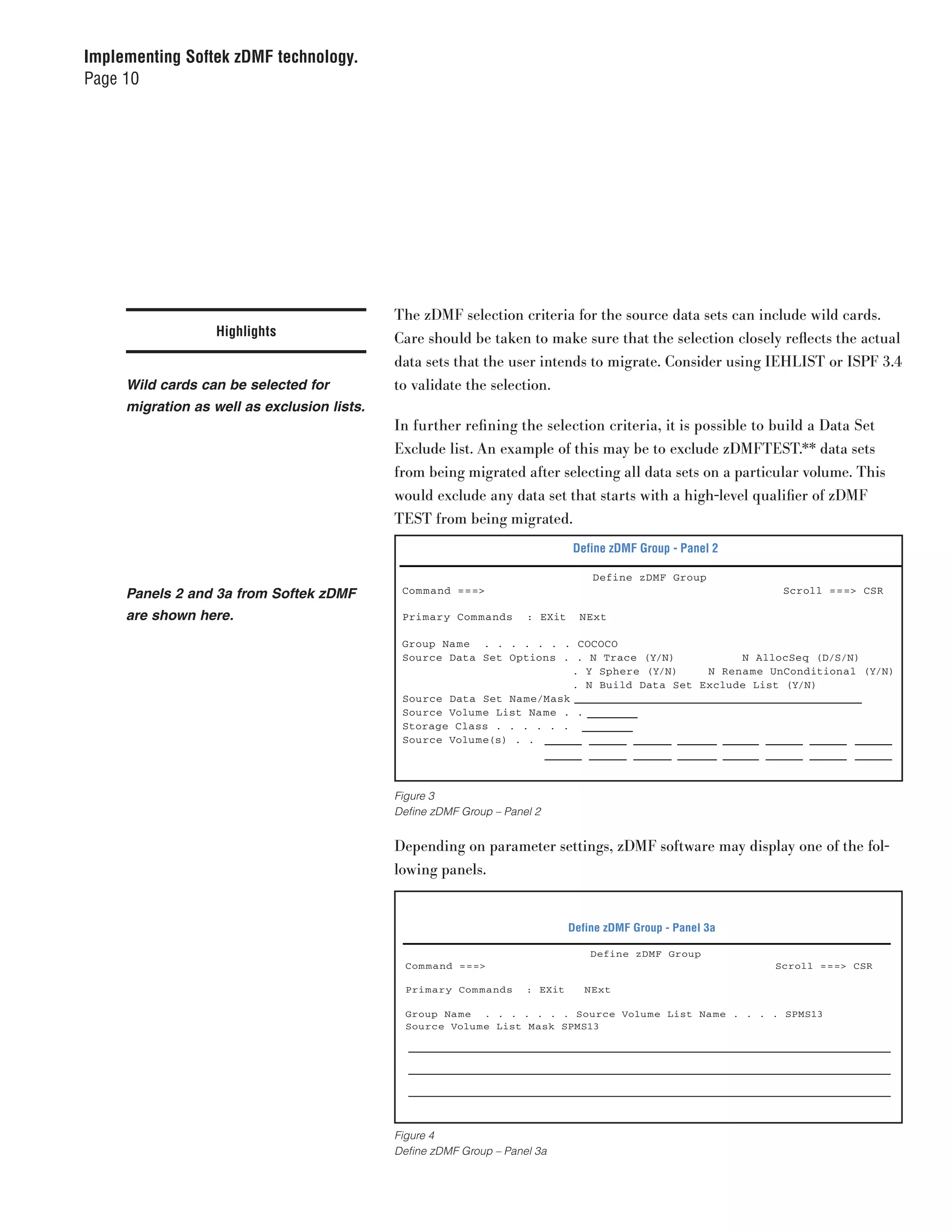 Implementing Softek zDMF technology.
Page 10




                                             The zDMF selection criteria for the source data sets can include wild cards.
                  Highlights                 Care should be taken to make sure that the selection closely reflects the actual
                                             data sets that the user intends to migrate. Consider using IEHLIST or ISPF 3.4
     Wild cards can be selected for          to validate the selection.
     migration as well as exclusion lists.
                                             In further refining the selection criteria, it is possible to build a Data Set
                                             Exclude list. An example of this may be to exclude zDMFTEST.** data sets
                                             from being migrated after selecting all data sets on a particular volume. This
                                             would exclude any data set that starts with a high-level qualifier of zDMF
                                             TEST from being migrated.
                                                                              Define zDMF Group - Panel 2

                                                                                  Define zDMF Group
     Panels 2 and 3a from Softek zDMF         Com mand ===>                                                   Scroll ===> CSR

     are shown here.                          Primary Com mands      : EXit     NExt

                                              Group Name . . . . . . . COCOCO
                                              Source Data Set Options . . N Trace (Y/N)           N AllocSeq (D/S/N)
                                                                         . Y Sphere (Y/N)    N Rename UnConditional (Y/N)
                                                                         . N Build Data Set Exclude List (Y/N)
                                              Source Data Set Na me/Mask
                                              Source Volume List Na me . .
                                              Storage Class . . . . . .
                                              Source Volume(s) . .




                                             Figure 3
                                             Define zDMF Group – Panel 2


                                             Depending on parameter settings, zDMF software may display one of the fol-
                                             lowing panels.


                                                                              Define zDMF Group - Panel 3a

                                                                                  Define zDMF Group
                                               Com mand ===>                                                 Scroll ===> CSR

                                               Primary Com mands     : EXit      NExt

                                               Group Na me . . . . . . . Source Volu me List Na me . . . . SPMS13
                                               Source Volu me List Mask SPMS13




                                             Figure 4
                                             Define zDMF Group – Panel 3a
 