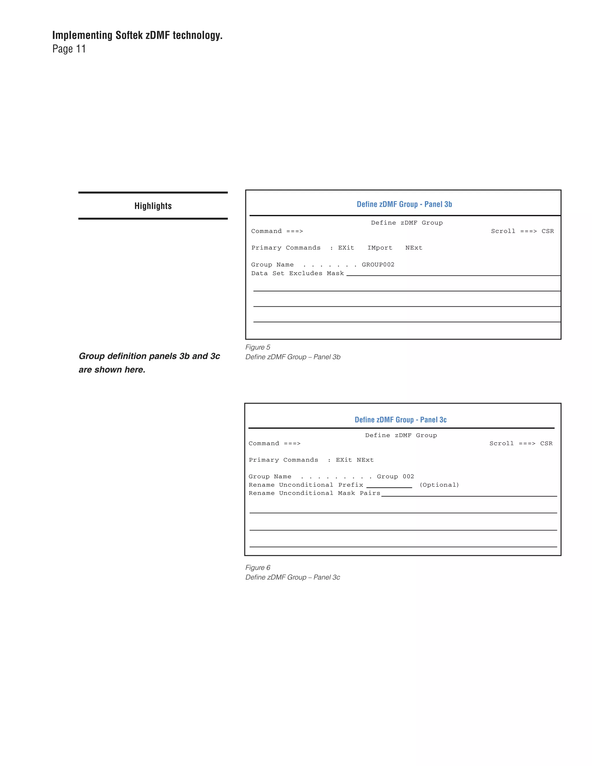 Implementing Softek zDMF technology.
Page 11




                  Highlights                                              Define zDMF Group - Panel 3b

                                                                               Define zDMF Group
                                          Com mand ===>                                                  Scroll ===> CSR

                                          Primary Com mands      : EXit      IMport      NExt

                                          Group Name . . . . . . . GROUP002
                                          Data Set Excludes Mask




                                         Figure 5
     Group definition panels 3b and 3c   Define zDMF Group – Panel 3b
     are shown here.




                                                                          Define zDMF Group - Panel 3c
                                                                             Define zDMF Group
                                          Com mand ===>                                                  Scroll ===> CSR

                                          Primary Com mands      : EXit NExt

                                          Group Na me . . . . . . . . . Group 002
                                          Rena me Unconditional Prefix            (Optional)
                                          Rena me Unconditional Mask Pairs




                                         Figure 6
                                         Define zDMF Group – Panel 3c
 