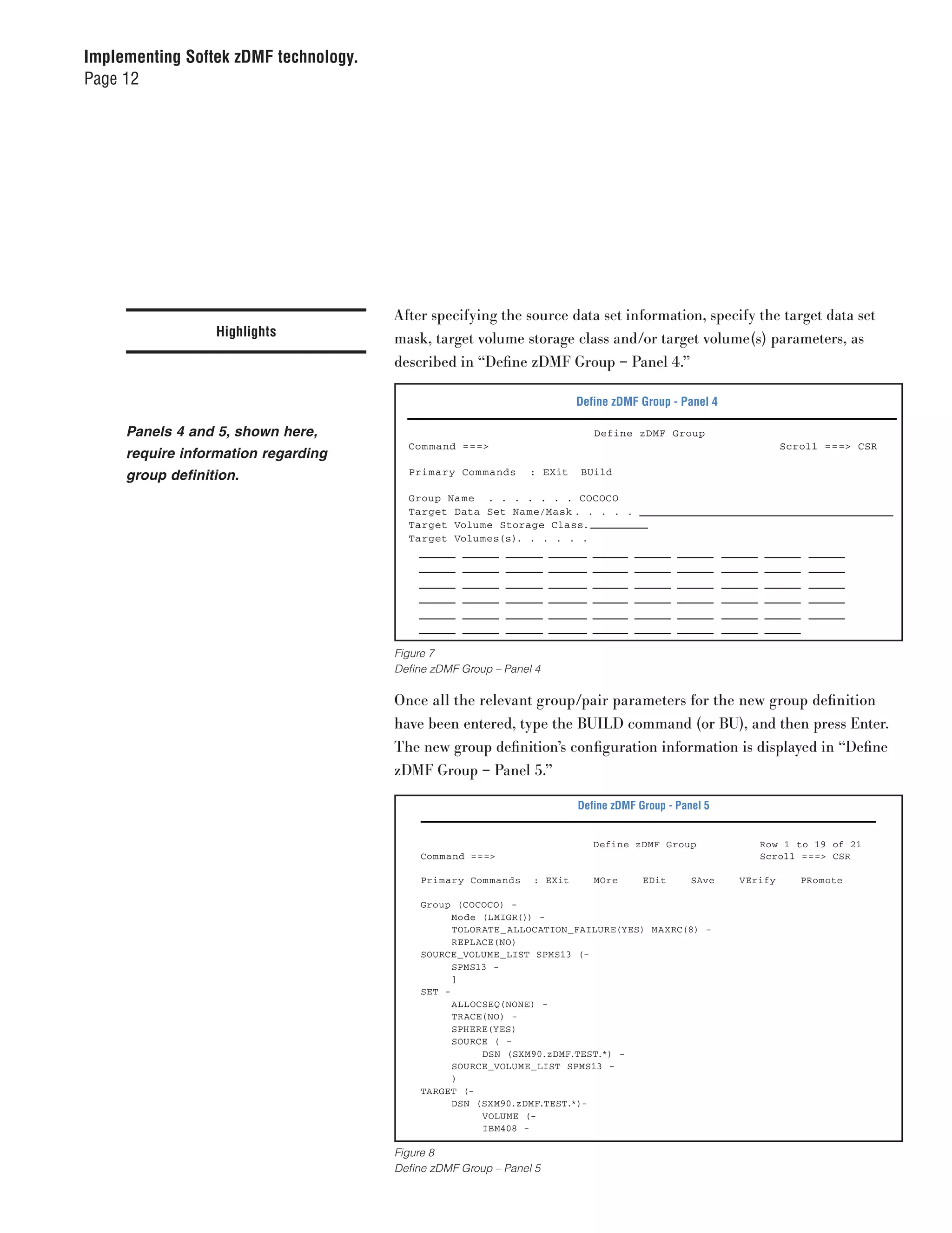 Implementing Softek zDMF technology.
Page 12




                                       . . . . . . .

                                            After specifying the source data set information, specify the target data set
                  Highlights                mask, target volume storage class and/or target volume(s) parameters, as
                                            described in “Define zDMF Group – Panel 4.”

                                                                              Define zDMF Group - Panel 4

     Panels 4 and 5, shown here,                                                 Define zDMF Group
                                              Com mand ===>                                                          Scroll ===> CSR
     require information regarding
     group definition.                        Primary Com mands      : EXit   BUild

                                              Group Name . . . . . . . COCOCO
                                              Target Data Set Na me/Mask . . . . .
                                              Target Volume Storage Class.
                                              Target Volumes(s). . . . . .




                                            Figure 7
                                            Define zDMF Group – Panel 4

                                            Once all the relevant group/pair parameters for the new group definition
                                            have been entered, type the BUILD command (or BU), and then press Enter.
                                            The new group definition’s configuration information is displayed in “Define
                                            zDMF Group – Panel 5.”

                                                                              Define zDMF Group - Panel 5


                                                                                 Define zDMF Group             Row 1 to 19 of 21
                                                Com mand ===>                                                  Scroll ===> CSR

                                                Primary Com mands    : EXit      MOre      EDit      SAve   VErify      PRomote

                                                Group (COCOCO) -
                                                      Mode (LMIGR()) -
                                                      TOLORATE_ALLOCATION_FAILURE(YES) MAXRC(8) -
                                                      REPLACE(NO)
                                                SOURCE_VOLUME_LIST SPMS13 (-
                                                      SPMS13 -
                                                      ]
                                                SET -
                                                      ALLOCSEQ(NONE) -
                                                      TRACE(NO) -
                                                      SPHERE(YES)
                                                      SOURCE ( -
                                                           DSN (SXM90.zDMF.TEST.*) -
                                                      SOURCE_VOLUME_LIST SPMS13 -
                                                      )
                                                TARGET (-
                                                      DSN (SXM90.zDMF.TEST.*)-
                                                           VOLUME (-
                                                           IBM408 -

                                            Figure 8
                                            Define zDMF Group – Panel 5
 
