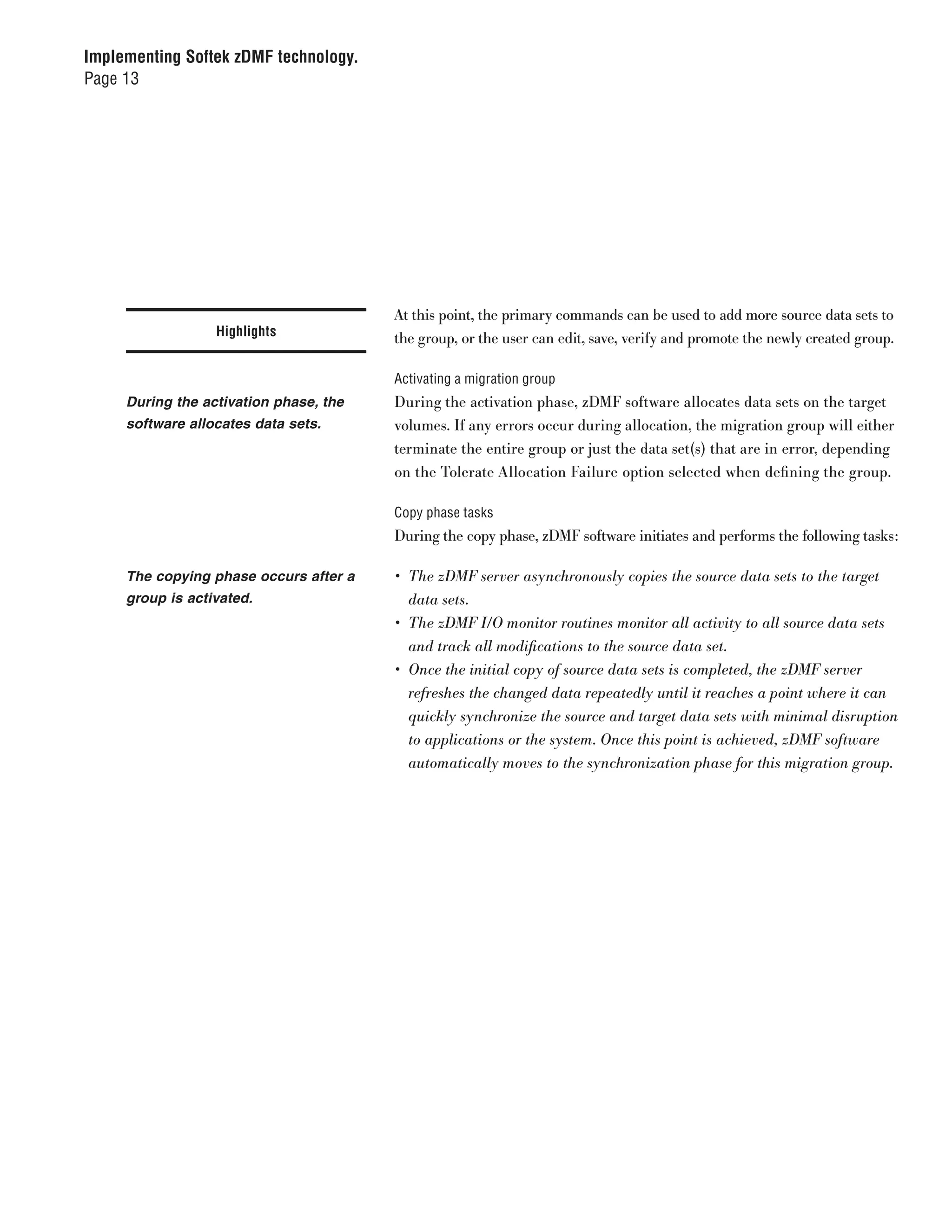 Implementing Softek zDMF technology.
Page 13




                                        At this point, the primary commands can be used to add more source data sets to
                  Highlights            the group, or the user can edit, save, verify and promote the newly created group.

                                        Activating a migration group
     During the activation phase, the   During the activation phase, zDMF software allocates data sets on the target
     software allocates data sets.      volumes. If any errors occur during allocation, the migration group will either
                                        terminate the entire group or just the data set(s) that are in error, depending
                                        on the Tolerate Allocation Failure option selected when defining the group.

                                        Copy phase tasks
                                        During the copy phase, zDMF software initiates and performs the following tasks:

     The copying phase occurs after a   •	 The	zDMF	server	asynchronously	copies	the	source	data	sets	to	the	target	
     group is activated.                   data	sets.
                                        •	 The	zDMF	I/O	monitor	routines	monitor	all	activity	to	all	source	data	sets	
                                           and	track	all	modifications	to	the	source	data	set.
                                        •	 Once	the	initial	copy	of	source	data	sets	is	completed,	the	zDMF	server	
                                           refreshes	the	changed	data	repeatedly	until	it	reaches	a	point	where	it	can	
                                           quickly	synchronize	the	source	and	target	data	sets	with	minimal	disruption	
                                           to	applications	or	the	system.	Once	this	point	is	achieved,	zDMF	software	
                                           automatically	moves	to	the	synchronization	phase	for	this	migration	group.
 