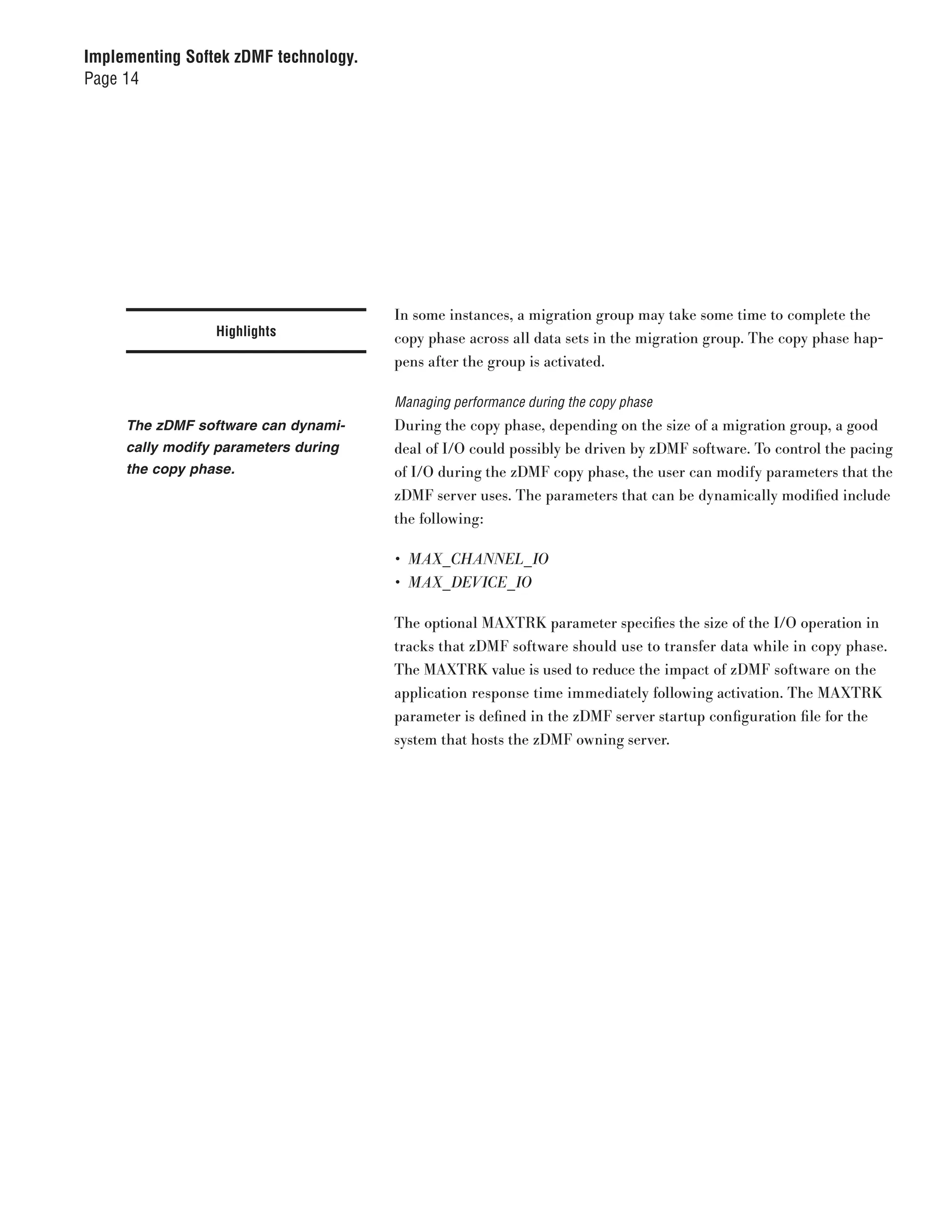 Implementing Softek zDMF technology.
Page 14




                                       In some instances, a migration group may take some time to complete the
                 Highlights            copy phase across all data sets in the migration group. The copy phase hap-
                                       pens after the group is activated.

                                       Managing performance during the copy phase
     The zDMF software can dynami-     During the copy phase, depending on the size of a migration group, a good
     cally modify parameters during    deal of I/O could possibly be driven by zDMF software. To control the pacing
     the copy phase.                   of I/O during the zDMF copy phase, the user can modify parameters that the
                                       zDMF server uses. The parameters that can be dynamically modified include
                                       the following:

                                       •	 MAX_CHANNEL_ IO
                                       •	 MAX_DEVICE_ IO

                                       The optional MAXTRK parameter specifies the size of the I/O operation in
                                       tracks that zDMF software should use to transfer data while in copy phase.
                                       The MAXTRK value is used to reduce the impact of zDMF software on the
                                       application response time immediately following activation. The MAXTRK
                                       parameter is defined in the zDMF server startup configuration file for the
                                       system that hosts the zDMF owning server.
 
