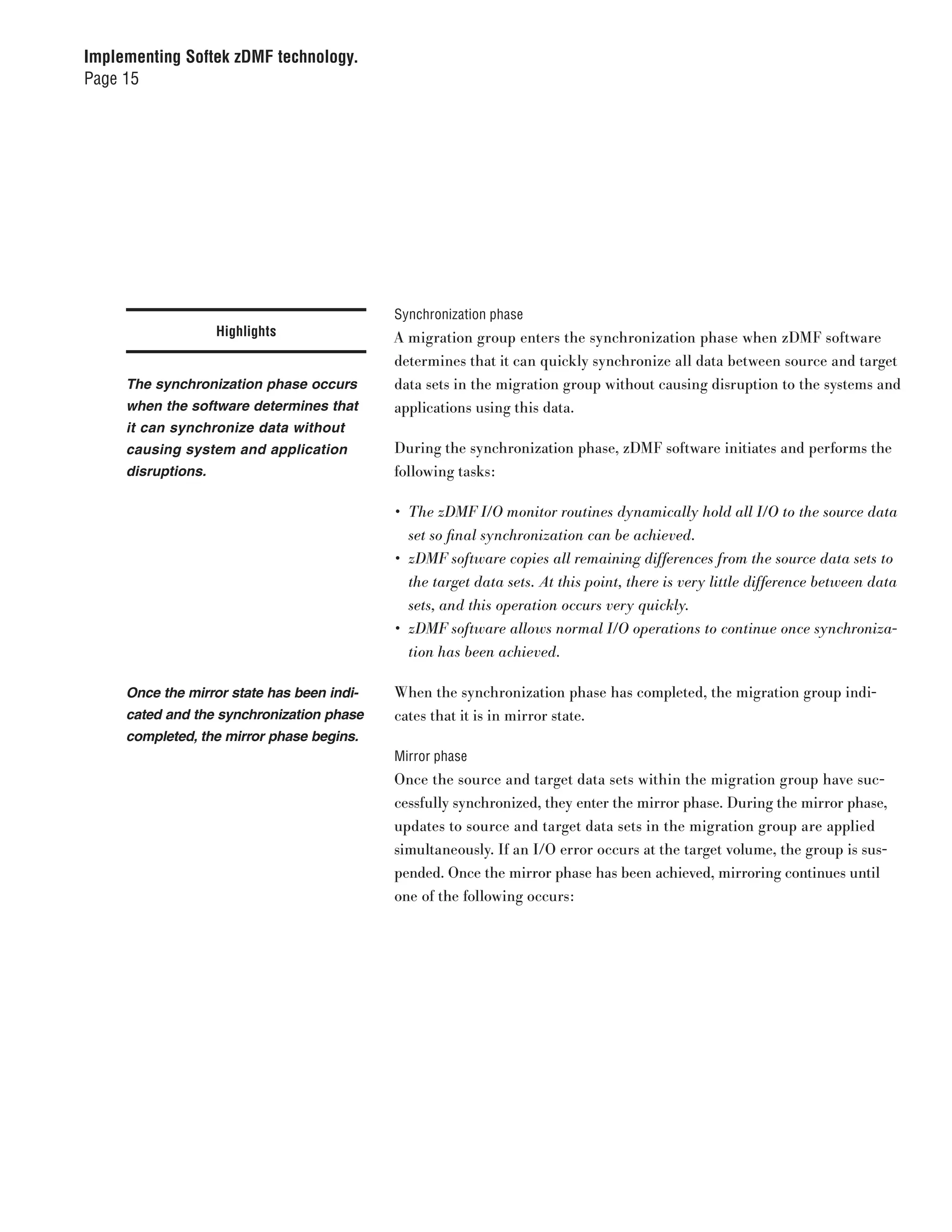 Implementing Softek zDMF technology.
Page 15




                                            Synchronization phase
                    Highlights              A migration group enters the synchronization phase when zDMF software
                                            determines that it can quickly synchronize all data between source and target
     The synchronization phase occurs       data sets in the migration group without causing disruption to the systems and
     when the software determines that      applications using this data.
     it can synchronize data without
     causing system and application         During the synchronization phase, zDMF software initiates and performs the
     disruptions.                           following tasks:

                                            •	 The	zDMF	I/O	monitor	routines	dynamically	hold	all	I/O	to	the	source	data	
                                               set	so	final	synchronization	can	be	achieved.
                                            •	 zDMF	software	copies	all	remaining	differences	from	the	source	data	sets	to	
                                               the	target	data	sets.	At	this	point,	there	is	very	little	difference	between	data	
                                               sets,	and	this	operation	occurs	very	quickly.
                                            •	 zDMF	software	allows	normal	I/O	operations	to	continue	once	synchroniza-
                                               tion	has	been	achieved.

     Once the mirror state has been indi-   When the synchronization phase has completed, the migration group indi-
     cated and the synchronization phase    cates that it is in mirror state.
     completed, the mirror phase begins.
                                            Mirror phase
                                            Once the source and target data sets within the migration group have suc-
                                            cessfully synchronized, they enter the mirror phase. During the mirror phase,
                                            updates to source and target data sets in the migration group are applied
                                            simultaneously. If an I/O error occurs at the target volume, the group is sus-
                                            pended. Once the mirror phase has been achieved, mirroring continues until
                                            one of the following occurs:
 