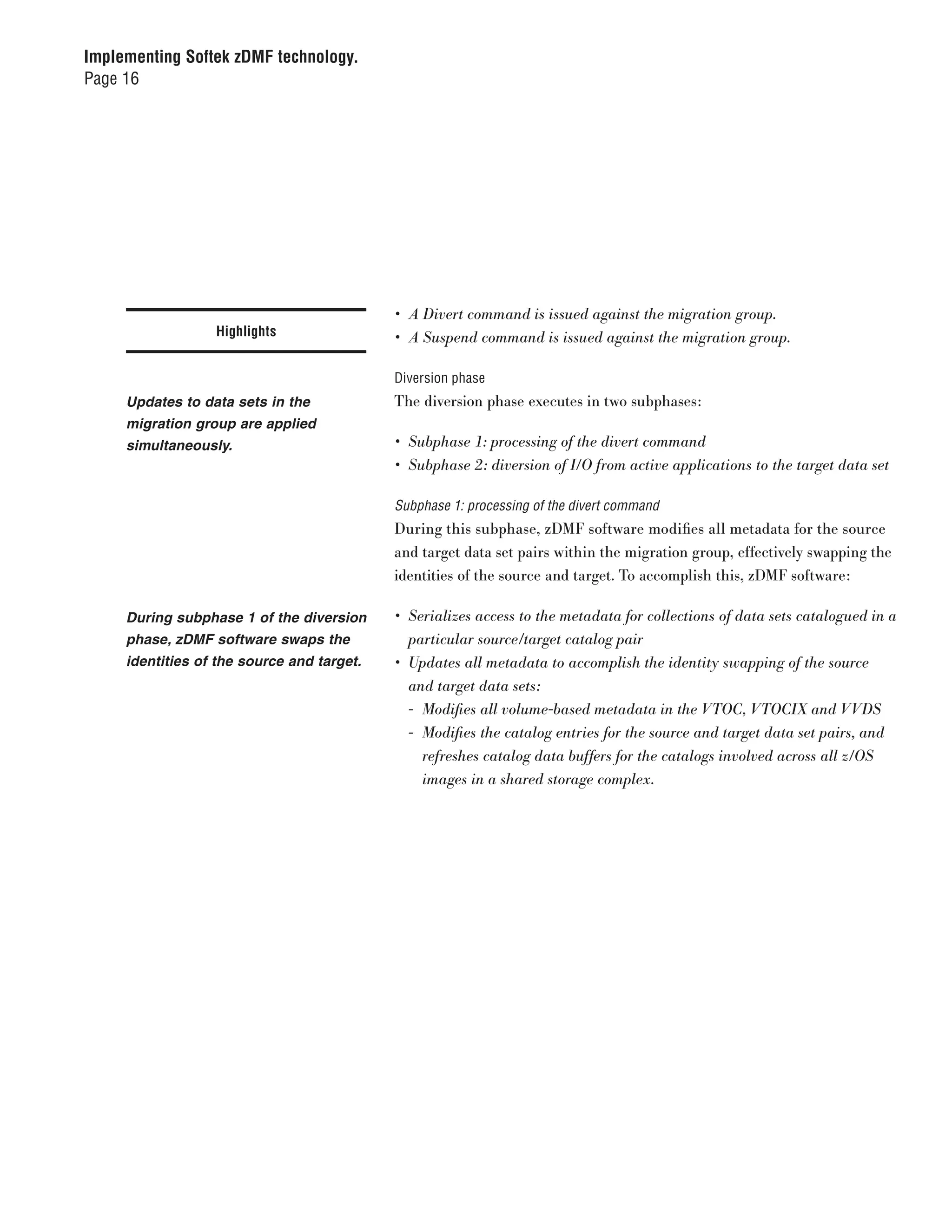 Implementing Softek zDMF technology.
Page 16




                                            •	 A	Divert	command	is	issued	against	the	migration	group.
                  Highlights                •	 A	Suspend	command	is	issued	against	the	migration	group.

                                            Diversion phase
     Updates to data sets in the            The diversion phase executes in two subphases:
     migration group are applied
     simultaneously.                        •	 Subphase	1:	processing	of	the	divert	command
                                            •	 Subphase	2:	diversion	of	I/O	from	active	applications	to	the	target	data	set

                                            Subphase 1: processing of the divert command
                                            During this subphase, zDMF software modifies all metadata for the source
                                            and target data set pairs within the migration group, effectively swapping the
                                            identities of the source and target. To accomplish this, zDMF software:

     During subphase 1 of the diversion     •	 Serializes	access	to	the	metadata	for	collections	of	data	sets	catalogued	in	a	
     phase, zDMF software swaps the            particular	source/target	catalog	pair
     identities of the source and target.   •	 Updates	all	metadata	to	accomplish	the	identity	swapping	of	the	source		
                                               and	target	data	sets:
                                               -	 Modifies	all	volume-based	metadata	in	the	VTOC,	VTOCIX	and	VVDS
                                               -	 Modifies	the	catalog	entries	for	the	source	and	target	data	set	pairs,	and	
                                                  refreshes	catalog	data	buffers	for	the	catalogs	involved	across	all	z/OS	
                                                  images	in	a	shared	storage	complex.
 