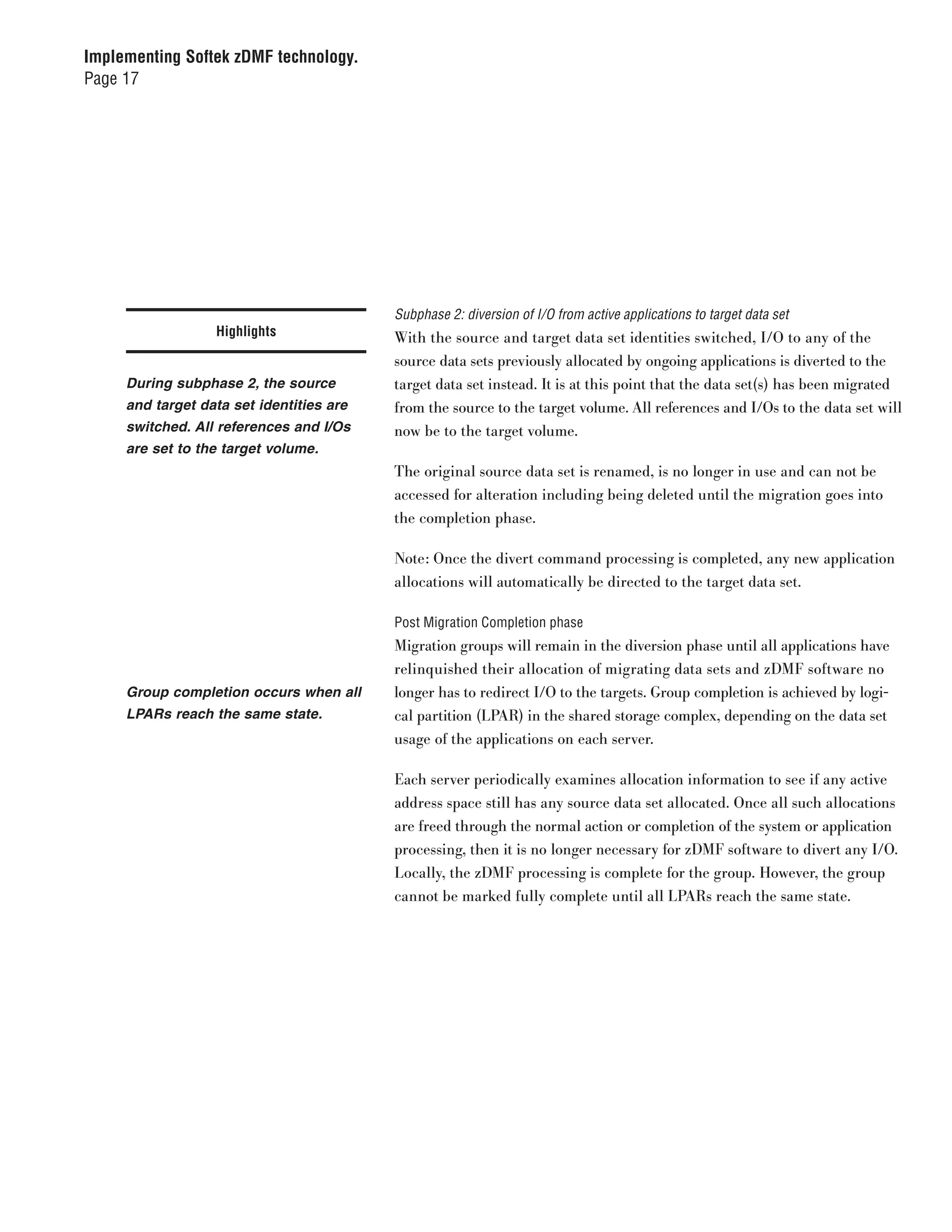 Implementing Softek zDMF technology.
Page 17




                                          Subphase 2: diversion of I/O from active applications to target data set
                  Highlights              With the source and target data set identities switched, I/O to any of the
                                          source data sets previously allocated by ongoing applications is diverted to the
     During subphase 2, the source        target data set instead. It is at this point that the data set(s) has been migrated
     and target data set identities are   from the source to the target volume. All references and I/Os to the data set will
     switched. All references and I/Os    now be to the target volume.
     are set to the target volume.
                                          The original source data set is renamed, is no longer in use and can not be
                                          accessed for alteration including being deleted until the migration goes into
                                          the completion phase.

                                          Note: Once the divert command processing is completed, any new application
                                          allocations will automatically be directed to the target data set.

                                          Post Migration Completion phase
                                          Migration groups will remain in the diversion phase until all applications have
                                          relinquished their allocation of migrating data sets and zDMF software no
     Group completion occurs when all     longer has to redirect I/O to the targets. Group completion is achieved by logi-
     LPARs reach the same state.          cal partition (LPAR) in the shared storage complex, depending on the data set
                                          usage of the applications on each server.

                                          Each server periodically examines allocation information to see if any active
                                          address space still has any source data set allocated. Once all such allocations
                                          are freed through the normal action or completion of the system or application
                                          processing, then it is no longer necessary for zDMF software to divert any I/O.
                                          Locally, the zDMF processing is complete for the group. However, the group
                                          cannot be marked fully complete until all LPARs reach the same state.
 