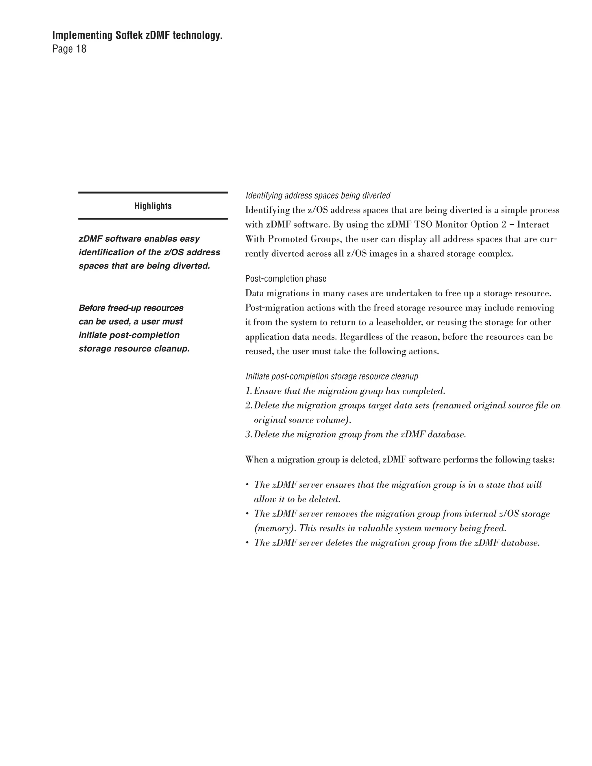Implementing Softek zDMF technology.
Page 18




                                          Identifying address spaces being diverted
                  Highlights              Identifying the z/OS address spaces that are being diverted is a simple process
                                          with zDMF software. By using the zDMF TSO Monitor Option 2 – Interact
     zDMF software enables easy           With Promoted Groups, the user can display all address spaces that are cur-
     identification of the z/OS address   rently diverted across all z/OS images in a shared storage complex.
     spaces that are being diverted.
                                          Post-completion phase
                                          Data migrations in many cases are undertaken to free up a storage resource.
     Before freed-up resources            Post-migration actions with the freed storage resource may include removing
     can be used, a user must             it from the system to return to a leaseholder, or reusing the storage for other
     initiate post-completion             application data needs. Regardless of the reason, before the resources can be
     storage resource cleanup.            reused, the user must take the following actions.

                                          Initiate post-completion storage resource cleanup
                                          1.	Ensure	that	the	migration	group	has	completed.
                                          2.	Delete	the	migration	groups	target	data	sets	(renamed	original	source	file	on	
                                             original	source	volume).
                                          3.	Delete	the	migration	group	from	the	zDMF	database.

                                          When a migration group is deleted, zDMF software performs the following tasks:

                                          •	 The	zDMF	server	ensures	that	the	migration	group	is	in	a	state	that	will	
                                             allow	it	to	be	deleted.
                                          •	 The	zDMF	server	removes	the	migration	group	from	internal	z/OS	storage	
                                             (memory).	This	results	in	valuable	system	memory	being	freed.
                                          •	 The	zDMF	server	deletes	the	migration	group	from	the	zDMF	database.
 