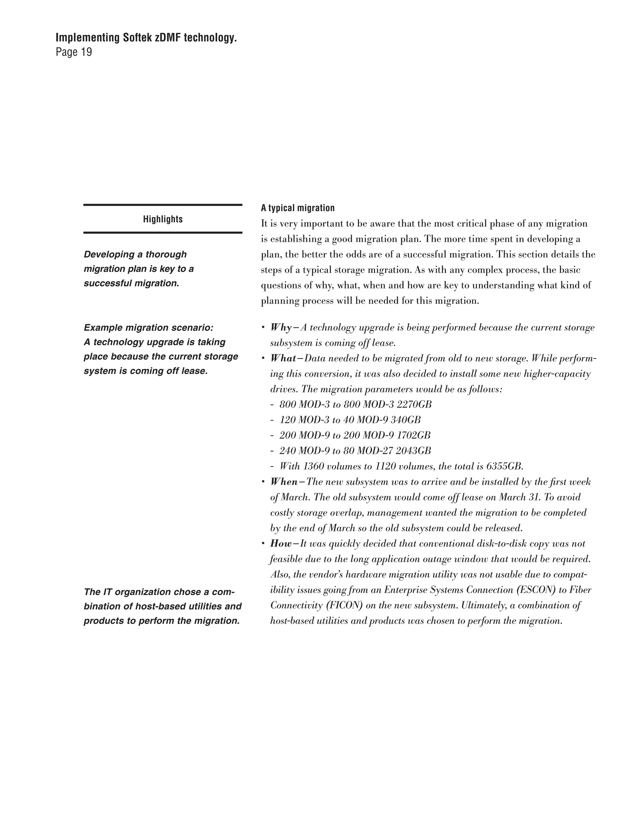 Implementing Softek zDMF technology.
Page 19




                                            A typical migration
                   Highlights               It is very important to be aware that the most critical phase of any migration
                                            is establishing a good migration plan. The more time spent in developing a
     Developing a thorough                  plan, the better the odds are of a successful migration. This section details the
     migration plan is key to a             steps of a typical storage migration. As with any complex process, the basic
     successful migration.                  questions of why, what, when and how are key to understanding what kind of
                                            planning process will be needed for this migration.

     Example migration scenario:            •	 Why — A	technology	upgrade	is	being	performed	because	the	current	storage	
     A technology upgrade is taking            subsystem	is	coming	off	lease.
     place because the current storage      •	 What — Data	needed	to	be	migrated	from	old	to	new	storage.	While	perform-
     system is coming off lease.               ing	this	conversion,	it	was	also	decided	to	install	some	new	higher-capacity	
                                               drives.	The	migration	parameters	would	be	as	follows:
                                               -	 800	MOD-3	to	800	MOD-3	2270GB
                                               -	 120	MOD-3	to	40	MOD-9	340GB
                                               -	 200	MOD-9	to	200	MOD-9	1702GB
                                               -	 240	MOD-9	to	80	MOD-27	2043GB
                                               -	 With	1360	volumes	to	1120	volumes,	the	total	is	6355GB.
                                            •	 When — The	new	subsystem	was	to	arrive	and	be	installed	by	the	first	week	
                                               of	March.	The	old	subsystem	would	come	off	lease	on	March	31.	To	avoid	
                                               costly	storage	overlap,	management	wanted	the	migration	to	be	completed	
                                               by	the	end	of	March	so	the	old	subsystem	could	be	released.
                                            •	 How — It	was	quickly	decided	that	conventional	disk-to-disk	copy	was	not	
                                               feasible	due	to	the	long	application	outage	window	that	would	be	required.	
                                               Also,	the	vendor’s	hardware	migration	utility	was	not	usable	due	to	compat-
     The IT organization chose a com-          ibility	issues	going	from	an	Enterprise	Systems	Connection	(ESCON)	to	Fiber	
     bination of host-based utilities and      Connectivity	(FICON)	on	the	new	subsystem.	Ultimately,	a	combination	of	
     products to perform the migration.        host-based	utilities	and	products	was	chosen	to	perform	the	migration.
 